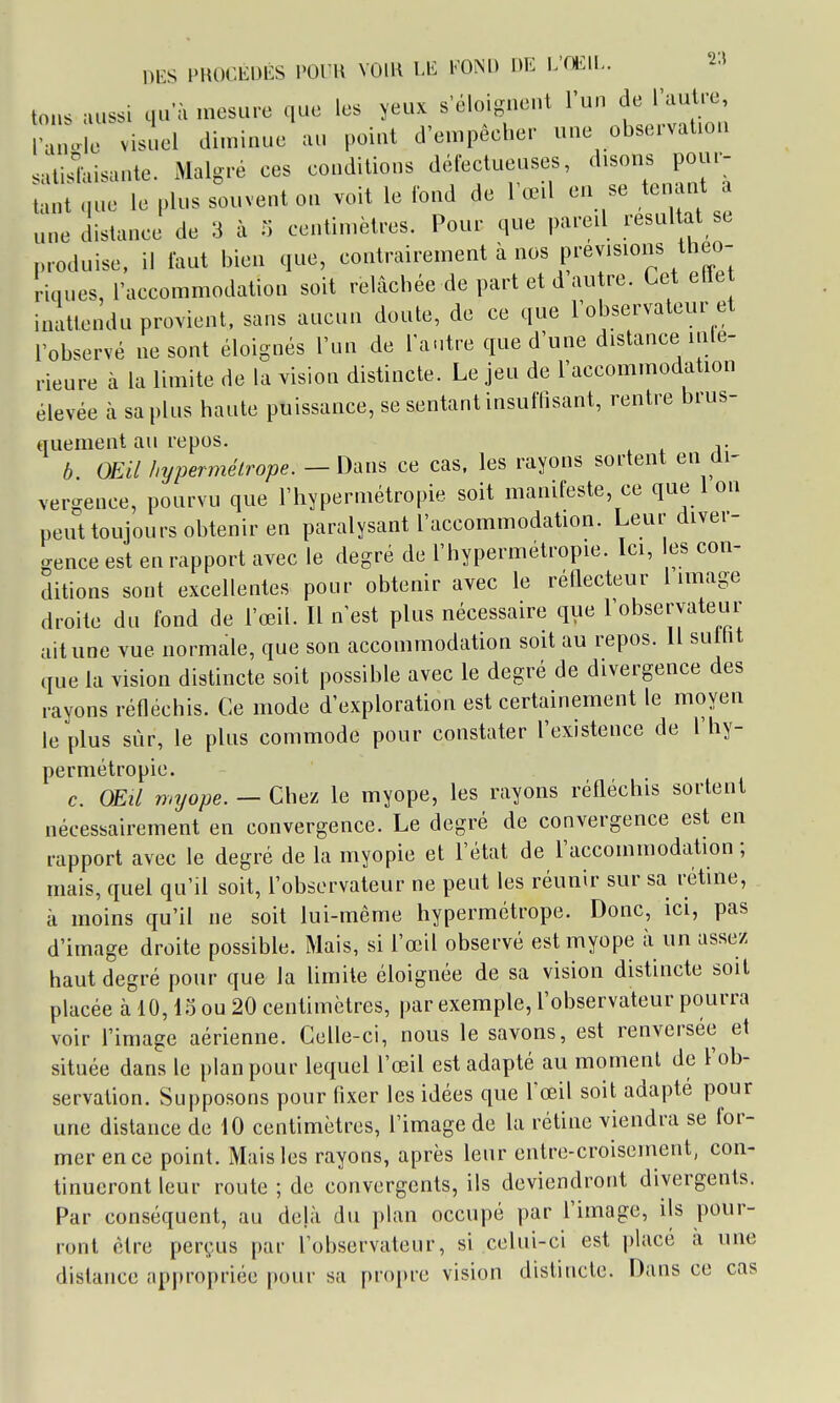 DES PROCEDES l'Ol U VOIR LE FOND DE E'OEII-. 2^ tons aussi qu'à mesure que les yeux s'éloignent l'un de rautre raùole visuel di.ninue au point d'empêcher une observation satislaisante. Malgré ces conditions défectueuses, ^^-«ns pour- tant que le plus souvent on voit le fond de l œil en se tenant a une distance de 3 à n centimètres. Pour que pareil résultat se produise, il faut bien que, contrairement à nos prévisions théo- riques, l'accommodation soit relâchée de part et d autre. Cet elle inattendu provient, sans aucun doute, de ce que l'observateur et l'observé ne sont éloignés l'un de l'autre que d'une distance inté- rieure à la limite de la vision distincte. Le jeu de l'accommodation élevée à sa plus haute puissance, se sentant insuffisant, rentre brus- quement au repos. . b. OEil hypermétrope. - Dans ce cas. les rayons sortent en di- vergence, pourvu que l'hypermétropie soit manifeste, ce que 1 on peut toujours obtenir en paralysant l'accommodation. Leur diver- gence est en rapport avec le degré de l'hypermétropie. Ici, les con- ditions sont excellentes pour obtenir avec le réflecteur limage droite du fond de l'œil. Il n'est plus nécessaire que l'observateur ait une vue normale, que son accommodation soit au repos. Il sutht que la vision distincte soit possible avec le degré de divergence des rayons réfléchis. Ce mode d'exploration est certainement le moyen le plus sur, le plus commode pour constater l'existence de l'hy- permétropie. c. OEil myope. — Chez le myope, les rayons réfléchis sortent nécessairement en convergence. Le degré de convergence est en rapport avec le degré de la myopie et l'état de l'accommodation ; mais, quel qu'il soit, l'observateur ne peut les réunir sur sa rétine, à moins qu'il ne soit lui-même hypermétrope. Donc, ici, pas d'image droite possible. Mais, si l'œil observé est myope à un assez haut degré pour que la limite éloignée de sa vision distincte soit placée à 10,\^ ou 20 centimètres, par exemple, l'observateur pourra voir l'image aérienne. Celle-ci, nous le savons, est renversée et située dans le plan pour lequel l'œil est adapté au moment de l'ob- servation. Supposons pour fixer les idées que l'œil soit adapté pour une distance de 10 centimètres, l'image de la rétine viendra se for- mer en ce point. Mais les rayons, après leur entre-croisement, con- tinueront leur route ; de convergents, ils deviendront divergents. Par conséquent, au déjà du plan occupé par l'image, ils pour- ront être perçus par l'observateur, si celui-ci est placé à une dislance appropriée pour sa propre vision distincte. Dans ce cas