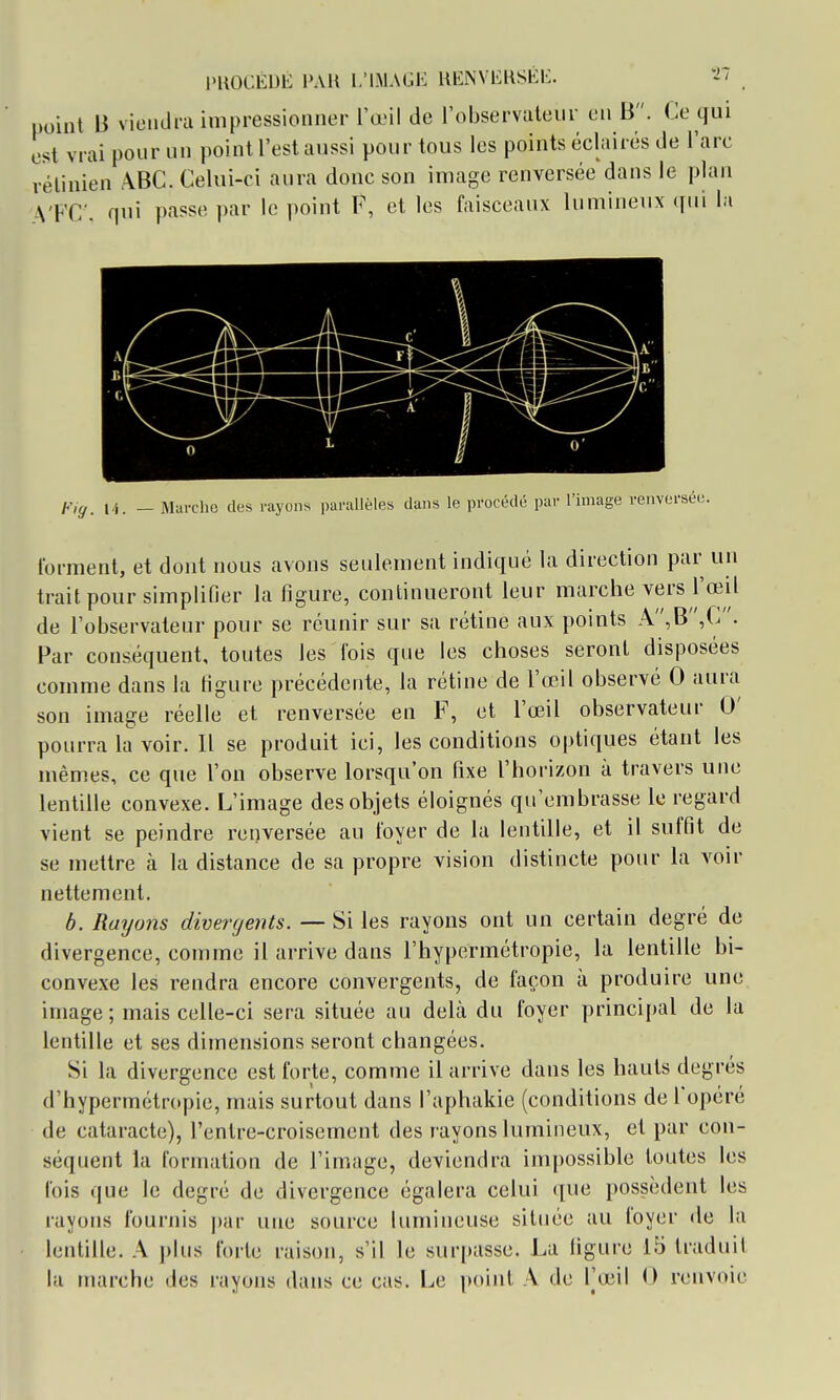 point B viciRlrii impressionner l'œil de Tobservateiir eu B. Ce qui est vrai pour un point l'est aussi pour tous les points éclairés de l'arc rétinien ABC. Celui-ci aura donc son image renversée dans le plan \'FC'. qui passe par le point F, et les faisceaux lumineux (jui la H. - Marche des rayons parallèles dans le procédé par l'image renversée. forment, et dont nous avons seulement indiqué la direction par un trait pour simplifier la figure, continueront leur marche vers l'œil de l'observateur pour se réunir sur sa rétine aux points A,B,C. Par conséquent, toutes les fois que les choses seront disposées comme dans la figure précédente, la rétine de l'œil observé 0 aura son image réelle et renversée en F, et l'œil observateur 0' pourra la voir. Il se produit ici, les conditions optiques étant les mêmes, ce que l'on observe lorsqu'on fixe l'horizon à travers une lentille convexe. L'image des objets éloignés qu'embrasse le regard vient se peindre renversée au foyer de la lentille, et il suffit de se mettre à la distance de sa propre vision distincte pour la voir nettement. b. Rayons divergents. — Si les rayons ont un certain degré de divergence, comme il arrive dans l'hypermétropie, la lentille bi- convexe les rendra encore convergents, de façon à produire une image ; mais celle-ci sera située au delà du foyer principal de la lentille et ses dimensions seront changées. Si la divergence est forte, comme il arrive dans les hauts degrés d'hypermétropie, mais surtout dans l'aphakie (conditions de l'opéré de cataracte), l'entre-croisemcnt des rayons lumineux, et par con- séquent la formation de l'image, deviendra impossible toutes les fois que le degré de divergence égalera celui que possèdent les rayons fournis j)ar une source lumineuse située au foyer de la lentille. A plus forte raison, s'il le sur[»asse. La figure 15 traduit la marche des rayons dans ce cas. Le point A de l'œil 0 renvoie