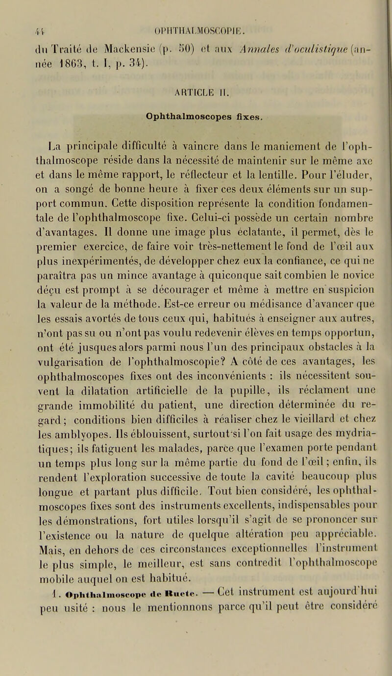 !v\ opiiTnAi.Moscopii<:. (In Traité ilo Mackensio (p. HO) (st aux Annales <Coculifttiqne [i\n- iice 1863, l. I, p. 34). ARTICLE II. Ophthalmoscopes fixes. La principale difficulté à vaincre dans le nnaniement de l'oph- thalmoscope réside dans la nécessité de maintenir sur le même axe et dans le même rapport, le réflecteur et la lentille. Pour l'éluder, on a songé de bonne heure à fixer ces deux éléments sur un sup- port commun. Cette disposition représente la condition fondamen- tale de l'ophthalmoscope fixe. Celui-ci possède un certain nombre d'avantages. Il donne une image plus éclatante, il permet, dès le premier exercice, de faire voir très-nettement le fond de l'œil aux plus inexpérimentés, de développer chez eux la confiance, ce qui ne paraîtra pas un mince avantage à quiconque sait combien le novice déçu est prompt à se décourager et même à mettre en suspicion la valeur de la méthode. Est-ce erreur ou médisance d'avancer que les essais avortés de tous ceux qui, habitués à enseigner aux autres, n'ont pas su ou n'ont pas voulu redevenir élèves en temps opportun, ont été jusques alors parmi nous l'un des principaux obstacles à la vulgarisation de l'ophthalmoscopie? A côté de ces avantages, les ophthalmoscopes fixes ont des inconvénients : ils nécessitent sou- vent la dilatation artificielle de la pupille, ils réclament une grande immobilité du patient, une direction déterminée du re- gard; conditions bien difficiles à réaliser chez le vieillard et chez les amblyopes. Ils éblouissent, surtout si l'on fait usage des mydria- tiques; ils fatiguent les malades, parce que l'examen porte pendant un temps plus long sur la même partie du fond de l'œil ; enfin, ils rendent l'exploration successive de toute la cavité beaucoup plus longue et partant plus difficile. Tout bien considéré, lesopbthal- moscopes fixes sont des instruments excellents, indispensables pour les démonstrations, fort utiles lorsqu'il s'agit do se prononcer sur l'existence ou la nature de quelque altération peu appréciable. Mais, en dehors de ces circonstances exceptionnelles l'instrument le plus simple, le meilleur, est sans contredit l'ophthalmoscope mobile auquel on est habitué. 1. Ophiiiniinoscope iic Kiu-tc. —Cet instrument est aujourd'hui peu usité : nous le mentionnons parce qu'il peut être considéré