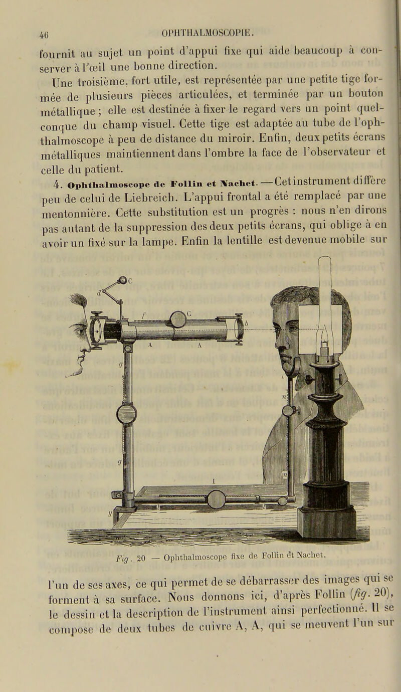 fournil uu sujet un point d'appui fixe qui aide beaucoup à con- server à Tœil une bonne direction. Une troisième, fort utile, est représentée par une petite tige for- mée de plusieurs pièces articulées, et terminée par un bouton métallique ; elle est destinée à fixer le regard vers un point quel- conque du champ visuel. Cette tige est adaptée au tube de l'oph- thalmoscope à peu de distance du miroir. Enfin, deux petits écrans métalliques maintiennent dans l'ombre la face de l'observateur et celle du patient. 4. opiithaimoscope de Foilin et ivachet.—Cetinstrument diffère peu de celui de Liebreich. L'appui frontal a été remplacé par une mentonnière. Cette substitution est un progrès : nous n'en dirons pas autant de la suppression des deux petits écrans, qui oblige à en avoir un fixé sur la lampe. Enfin la lentille est devenue mobile sur jfjg 20 — Oplithalmoscopo fixo de Foilin êt Nachet. l'un de ses axes, ce qui permet de se débarrasser des images qui se forment à sa surface. Nous donnons ici, d'après FoUin (^^. 20), le dessin et la description de l'instrument ainsi perfectionne. Il se compose de deux tubes de cuivre A, A, qui se meuvent l'un sur