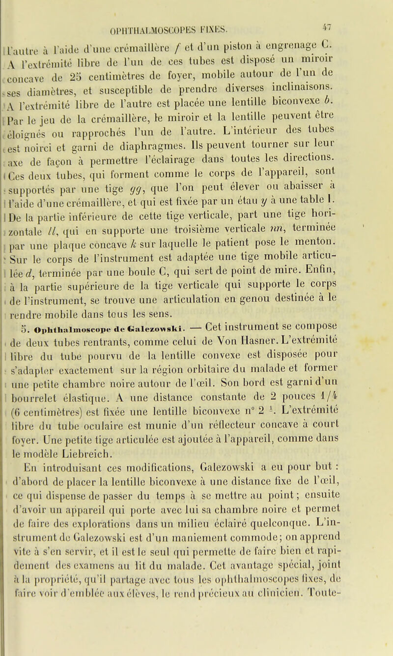 Ol'llTHALMOSCOPES FIXKS. *7 a'aulre à l'aide d'une crémaillère / et d'un piston à engrenage C. A l'extrémité libre de l'un de ces tubes est disposé un miroir ^concave de 25 centimètres de foyer, mobile autour de l'un de .ses diamètres, et susceptible de prendre diverses inclinaisons. A l'extrémité libre de l'autre est placée une lentille biconvexe 6. , Par le jeu de la crémaillère, le miroir et la lentille peuvent être ! éloignés ou rapprochés l'un de l'antre. L'intérieur des tubes test noirci et garni de diaphragmes. Ils peuvent tourner sur leur , axe de façon à permettre l'éclairage dans toutes les directions. (Ces deux tubes, qui forment comme le corps de l'appareil, sont : supportés par une tige gcj, que l'on peut élever ou abaisser à I l'aide d'une crémaillère, et qui est fixée par un étau y à une table 1. IDe la partie inférieure de cette tige verticale, part une tige hori- jzontale //, qui en supporte une troisième verticale ?m, terminée ( par une plaque concave k sur laquelle le patient pose le menton, î Sur le corps de l'instrument est adaptée une tige mobile articu- I léerf, terminée par une boule C, qui sert de point de mire. Enfin, i à la partie supérieure de la tige verticale qui supporte le corps 1 de l'instrument, se trouve une articulation en genou destinée à le I rendre mobile dans tous les sens. 5. ophthaimoscope de «aiezowski. — Cet instrument se compose . de deux tubes rentrants, comme celui de Von liasner. L'extrémité I libre du tube pourvu de la lentille convexe est disposée pour • s'adapter exactement sur la région orbitaire du malade et former I une petite chambre noire autour de l'œil. Son bord est garni d'un I bourrelet élastique. A une distance constante de 2 pouces 1/4 (6 centimètres) est fixée une lentille biconvexe n 2 L'extrémité libre du tube oculaire est munie d'un réflecteur concave à court foyer. Une petite tige articulée est ajoutée à l'appareil, comme dans le modèle Liebreich. En introduisant ces modifications, Galezowski a eu pour but : ' d'abord de placer la lentille biconvexe à une distance fixe de l'œil, ■ ce qui dispense de passer du temps à se mettre au point ; ensuite d'avoir un appareil qui porte avec lui sa chambre noire et permet de faire des explorations dans un milieu éclairé quelconque. L'in- strument de Galezowski est d'un maniement commode; on apprend vite à s'en servir, et il est le seul qui permette de faire bien et rapi- dement des examens au lit du malade. Cet avantage spécial, joint à la propriété, qu'il partage avec tous les ophtlialmosco|)es fixes, de fiiire voir d'emblée aux élèves, le rend précieux au clinicien. Toute-