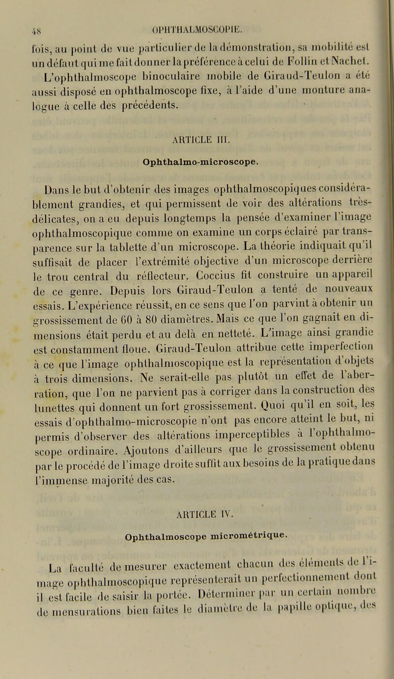 Ibis, au point de vue particulier de la démonstration, sa mobilité est undéiaut quime fait donner la préférence à celui de Follin et Nachel. L'ophtlialmoscope binoculaire mobile de Giraud-Teulon a été aussi disposé en ophthalmoscope fixe, à l'aide d'une monture ana- logue à celle des précédents. ARTICLE III. Ophthalmo-microscope. Dans le but d'obtenir des images ophthalmoscopiques considéra- blement grandies, et qui permissent de voir des altérations très- délicates, on a eu depuis longtemps la pensée d'examiner l'image ophthalmoscopique comme on examine un corps éclairé par trans- parence sur la tablette d'un microscope. La théorie indiquait qu'il suffisait de placer l'extrémité objective d'un microscope derrière le trou central du réflecteur. Coccius fit construire un appareil de ce genre. Depuis lors Giraud-Teulon a tenté de nouveaux essais. L'expérience réussit, en ce sens que l'on parvint à obtenir un grossissement de 60 à 80 diamètres. Mais ce que l'on gagnait en di- mensions était perdu et au delà en netteté. L'image ainsi grandie est constamment floue. Giraud-Teulon attribue cette imperfection à ce que l'image ophthalmoscopique est la représentation d'objets à trois dimensions. Ne serait-elle pas plutôt un effet de l'aber- ration, que l'on ne parvient pas à corriger dans la construction des lunettes qui donnent un fort grossissement. Quoi qu'il en soit, les essais d'ophthalnio-microscopie n'ont pas encore atteint le but, m permis d'observer des altérations imperceptibles à l'opbthalmo- scope ordinaire. Ajoutons d'ailleurs que le grossissement obtenu par le procédé de l'image droite suffit aux besoins de la pratique dans l'immense majorité des cas. ARTICLE IV. Ophthalmoscope micrométrique. La faculté de mesurer exactement chacun des éléments de l'i- mage ophthalmoscopique représenterait un perfectionnement dont il est facile de saisir la portée. Déterminer par un certam nombre de mensurations bien faites le diamètre de la papille optuiuo, des