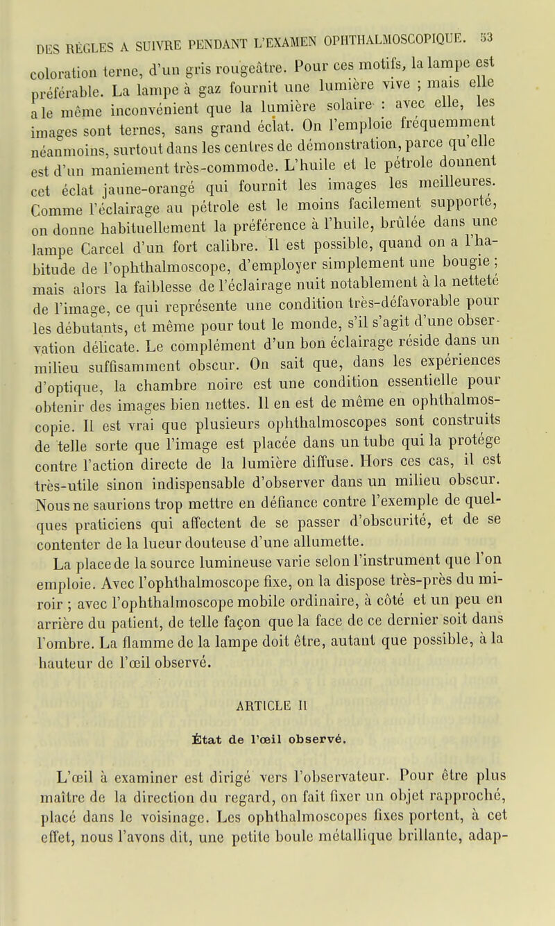 coloration terne, d'un gris rougeâtre. Pour ces motifs, la lampe est préférable. La lampe à gaz fournit une lumière vive ; mais e le aie même inconvénient que la lumière solaire : avec elle, les images sont ternes, sans grand éclat. On l'emploie fréquemment néanmoins, surtout dans les centres de démonstration, parce qu elle est d'un maniement très-commode. L'huile et le pétrole donnent cet éclat jaune-orangé qui fournit les images les meilleures. Comme l'éclairage au pétrole est le moins facilement supporte, on donne habituellement la préférence à l'huile, brûlée dans une lampe Carcel d'un fort calibre. Il est possible, quand on a l'ha- bitude de l'ophthalmoscope, d'employer simplement une bougie ; mais alors la faiblesse de l'éclairage nuit notablement à la netteté de l'image, ce qui représente une condition très-défavorable pour les débutants, et même pour tout le monde, s'il s'agit d'une obser- vation délicate. Le complément d'un bon éclairage réside dans un milieu suffisamment obscur. On sait que, dans les expériences d'optique, la chambre noire est une condition essentielle pour obtenir des images bien nettes. 11 en est de même en ophthalmos- copie. Il est vrai que plusieurs ophthalmoscopes sont construits de telle sorte que l'image est placée dans un tube qui la protège contre l'action directe de la lumière diffuse. Hors ces cas, il est très-utile sinon indispensable d'observer dans un milieu obscur. Nous ne saurions trop mettre en défiance contre l'exemple de quel- ques praticiens qui affectent de se passer d'obscurité, et de se contenter de la lueur douteuse d'une allumette. La place de la source lumineuse varie selon l'instrument que l'on emploie. Avec l'ophthalmoscope fixe, on la dispose très-près du mi- roir ; avec l'ophthalmoscope mobile ordinaire, à côté et un peu en arrière du patient, de telle façon que la face de ce dernier soit dans l'ombre. La flamme de la lampe doit être, autant que possible, à la hauteur de l'œil observé. ARTICLE II État de l'œil observé. L'œil à examiner est dirigé vers l'observateur. Pour être plus maître de la direction du regard, on fait fixer un objet rapproché, placé dans le voisinage. Les ophthalmoscopes fixes portent, à cet effet, nous l'avons dit, une petite boule métallique brillante, adap-