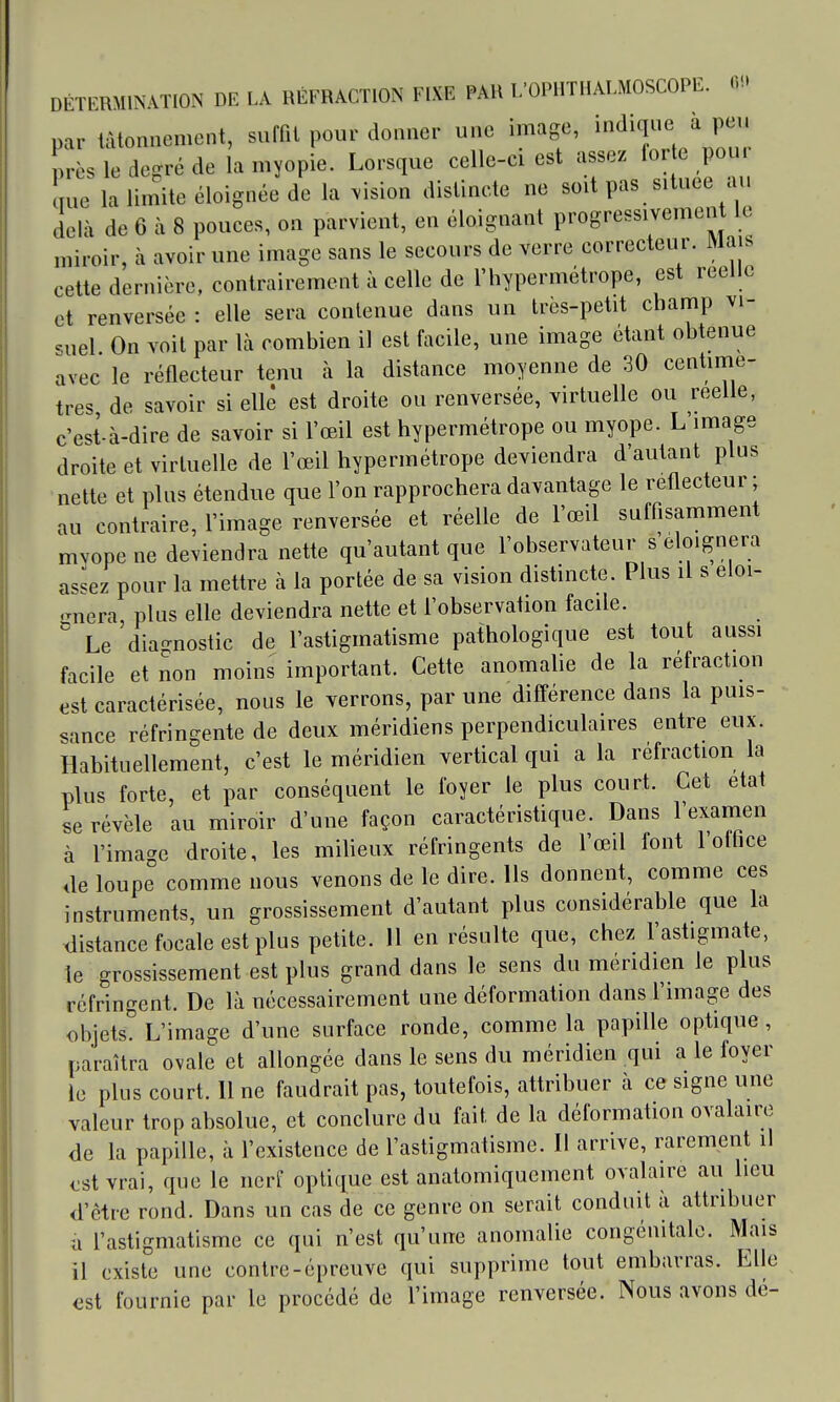 DÉTERMINATION DE LA RÉFRACTION FIXE PAU l/OPIITHALMOSCOPE. 0'.» par tâtonnement, suffit pour donner une image, indique à peu près le degré de la myopie. Lorsque celle-ci est assez lorte pour me la limite éloignée de la .ision distincte ne soit pas située au une la iiiunc uiuiquv..^ — • > ,4 i,. delà de 6 à 8 pouces, on parvient, en éloignant progressivement le miroir, à avoir une image sans le secours de verre correcteur. Mais cette dernière, contrairement à celle de l'hypermétrope, est réelle et renversée : elle sera contenue dans un très-petit champ vi- -.uel. On voit par là combien il est facile, une image étant obtenue avec le réflecteur tenu à la distance moyenne de 30 centinie- tres de savoir si elle est droite ou renversée, virtuelle ou réelle, c'est-à-dire de savoir si l'œil est hypermétrope ou myope. L'image droite et virtuelle de l'œil hypermétrope deviendra d'autant plus nette et plus étendue que l'on rapprochera davantage le réflecteur ; au contraire, l'image renversée et réelle de l'œil suffisamment mvope ne deviendra nette qu'autant que l'observateur s éloignera assez pour la mettre à la portée de sa vision distincte. Plus il s éloi- gnera, plus elle deviendra nette et l'observation facile. ° Le 'dia-nostic de l'astigmatisme pathologique est tout aussi facile et non moins important. Cette anomalie de la réfraction est caractérisée, nous le verrons, par une différence dans la puis- sance réfringente de deux méridiens perpendiculaires entre eux. Habituellement, c'est le méridien vertical qui a la réfraction la plus forte, et par conséquent le foyer le plus court. Cet état se révèle au miroir d'une façon caractéristique. Dans l'exanien à l'image droite, les miheux réfringents de l'œil font l'office de loupe comme nous venons de le dire. Ils donnent, comme ces instruments, un grossissement d'autant plus considérable que la distance focale est plus petite. 11 en résulte que, chez l'astigmate, le grossissement est plus grand dans le sens du méridien le plus réfringent. De là nécessairement une déformation dans l'image des objets. L'image d'une surface ronde, comme la papille optique , paraîtra ovale et allongée dans le sens du méridien qui a le foyer le plus court. 11 ne faudrait pas, toutefois, attribuer à ce signe une valeur trop absolue, et conclure du fait de la déformation ovalaire de la papille, à l'existence de l'astigmatisme. Il arrive, rarement il <:st vrai, que le nerf optique est anatomiquement ovalaire au lieu d'être rond. Dans un cas de ce genre on serait conduit à attribuer a l'astigmatisme ce qui n'est qu'une anomalie congénitale. Mais il existe une contre-épreuve qui supprime tout embarras. Elle est fournie par le procédé de l'image renversée. Nous avons dé-