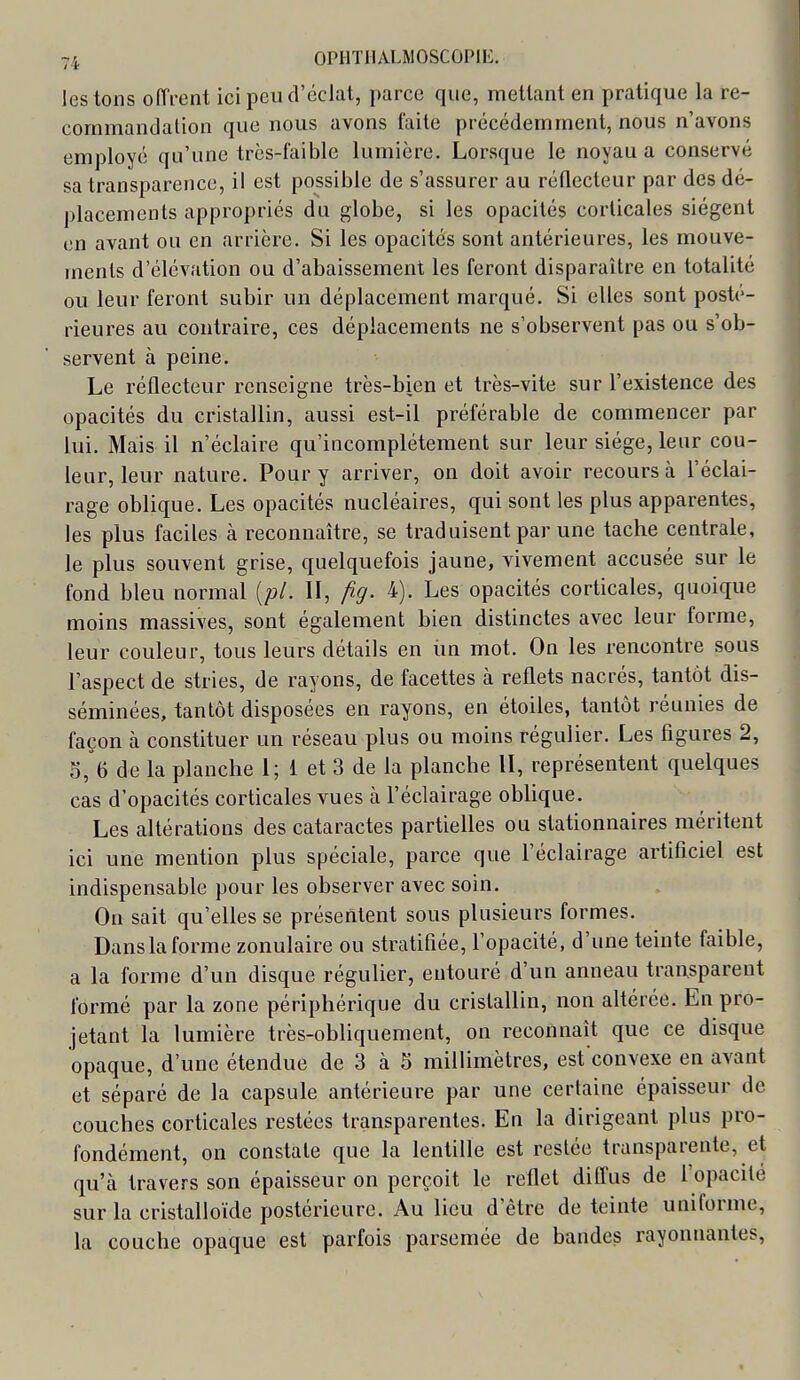 lestons offrent ici peu d'éclat, parce que, mettant en pratique la re- commandation que nous avons faite précédemment, nous n'avons employé qu'une très-faible lumière. Lorsque le noyau a conservé sa transparence, il est possible de s'assurer au réflecteur par des dé- placements appropriés du globe, si les opacités corticales siègent en avant ou en arrière. Si les opacités sont antérieures, les mouve- ments d'élévation ou d'abaissement les feront disparaître en totalité ou leur feront subir un déplacement marqué. Si elles sont posté- rieures au contraire, ces déplacements ne s'observent pas ou s'ob- servent à peine. Le réflecteur renseigne très-bien et très-vite sur l'existence des opacités du cristallin, aussi est-il préférable de commencer par lui. Mais il n'éclaire qu'incomplètement sur leur siège, leur cou- leur, leur nature. Pour y arriver, on doit avoir recours à l'éclai- rage oblique. Les opacités nucléaires, qui sont les plus apparentes, les plus faciles à reconnaître, se traduisent par une tache centrale, le plus souvent grise, quelquefois jaune, vivement accusée sur le fond bleu normal [pl. II, fig. 4). Les opacités corticales, quoique moins massives, sont également bien distinctes avec leur forme, leur couleur, tous leurs détails en im mot. On les rencontre sous l'aspect de stries, de rayons, de facettes à reflets nacrés, tantôt dis- séminées, tantôt disposées en rayons, en étoiles, tantôt réunies de façon à constituer un réseau plus ou moins régulier. Les figures 2, 3, 6 de la planche I; 1 et 3 de la planche II, représentent quelques cas d'opacités corticales vues à l'éclairage oblique. Les altérations des cataractes partielles ou stationnaires méritent ici une mention plus spéciale, parce que l'éclairage artificiel est indispensable pour les observer avec soin. On sait qu'elles se présentent sous plusieurs formes. Dans la forme zonulaire ou stratifiée, l'opacité, d'une teinte faible, a la forme d'un disque régulier, entouré d'un anneau transparent formé par la zone périphérique du cristallin, non altérée. En pro- jetant la lumière très-obhquement, on reconnaît que ce disque opaque, d'une étendue de 3 à 5 millimètres, est convexe en avant et séparé de la capsule antérieure par une certaine épaisseur de couches corticales restées transparentes. En la dirigeant plus pro- fondément, on constate que la lentille est restée transparente, et qu'à travers son épaisseur on perçoit le reflet diffus de l'opacité sur la cristalloïde postérieure. Au lieu d'être de teinte uniforme, la couche opaque est parfois parsemée de bandes rayonnantes.