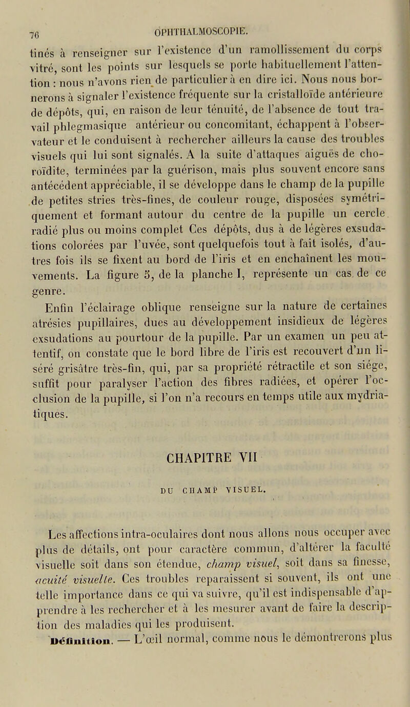 tinés à renseigner sur l'existence d'un ramollissement du corps vitré sont les points sur lesquels se porlc habituellement l'atten- tion : nous n'avons rien de particulier à en dire ici. Nous nous bor- nerons à signaler l'existence fréquente sur la cristalloïde antérieure de dépôts, qui, en raison de leur ténuité, de l'absence de tout tra- vail phlegmasique antérieur ou concomitant, échappent à l'obser- vateur et le conduisent à rechercher ailleurs la cause des troubles visuels qui lui sont signalés. A la suite d'attaques aiguës de cho- roïdite, terminées par la guérison, mais plus souvent encore sans antécédent appréciable, il se développe dans le champ de la pupille de petites stries très-fines, de couleur rouge, disposées symétri- quement et formant autour du centre de la pupille un cercle radié plus ou moins complet Ces dépôts, dus à de légères exsuda- tions colorées par l'uvée, sont quelquefois tout à fait isolés, d'au- tres fois ils se fixent au bord de l'iris et en enchaînent les mou- vements. La figure 5, de la planche I, représente un cas de ce genre. Enfin l'éclairage oblique renseigne sur la nature de certaines atrésies pupillaires, dues au développement insidieux de légères exsudations au pourtour de la pupille. Par un examen un peu at- tentif, on constate que le bord libre de l'iris est recouvert d'un li- séré grisâtre très-fin, qui, par sa propriété rétractile et son siège, suffit pour paralyser l'action des fibres radiées, et opérer l'oc- clusion de la pupille, si l'on n'a recours en temps utile aux mydria- tiques. CHAPITRE Vil DU CnAMi» VISUEL. Les affections intra-oculaires dont nous allons nous occuper avec plus de détails, ont pour caractère commun, d'altérer la faculté visuelle soit dans son étendue, champ visuel, soit dans sa finesse, acuité visuelle. Ces troubles reparaissent si souvent, ils ont une telle importance dans ce qui va suivre, qu'il est indispensable d'ap- prendre à les rechercher et à les mesurer avant de faire la descrip- tion des maladies qui les produisent. Défliiition. — L'œil normal, comme nous le démontrerons plus