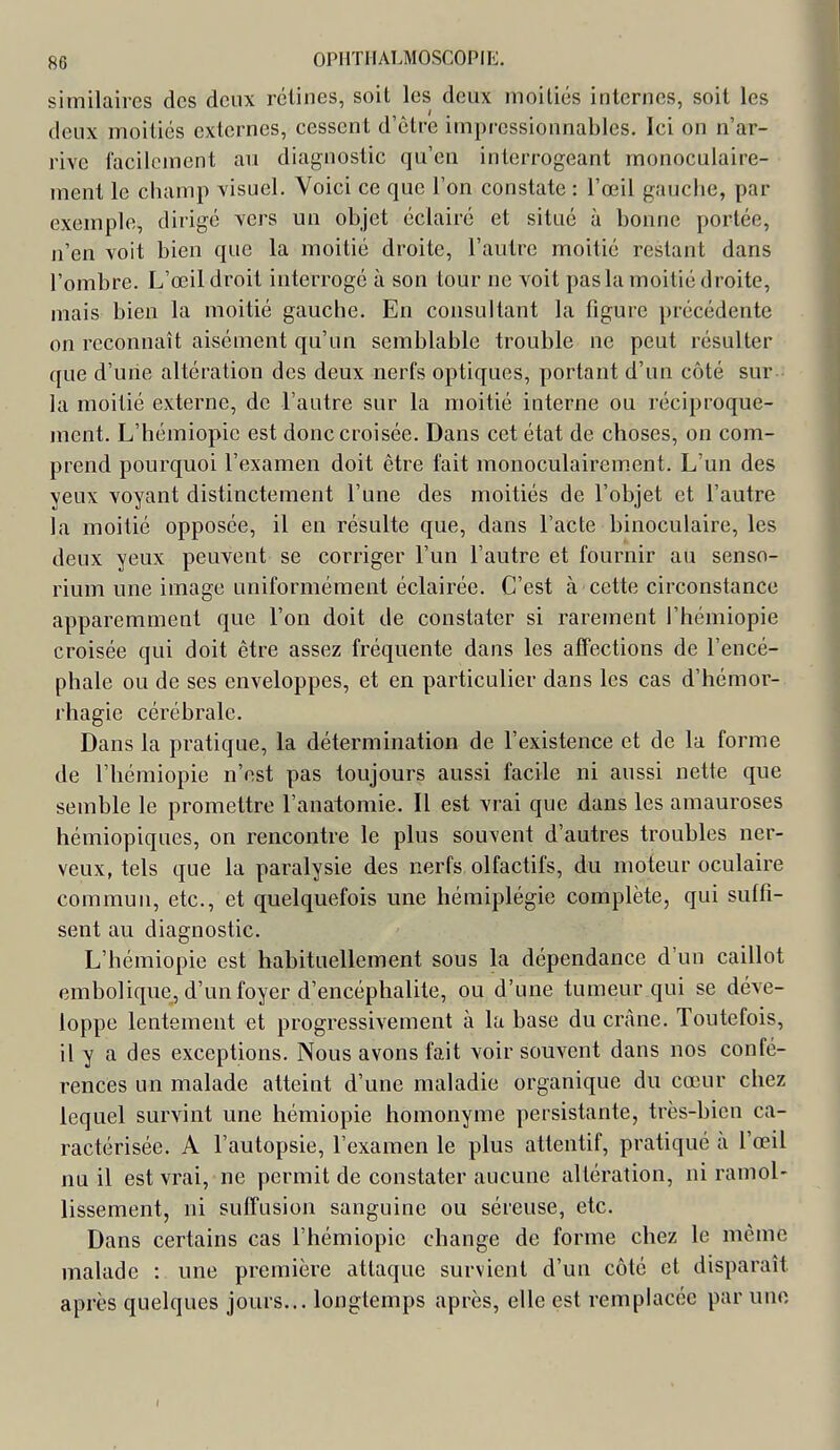 similaires des deux rétines, soit les deux moitiés internes, soit les deux moitiés externes, cessent d'être impressionnables. Ici on n'ar- rive facilement au diagnostic qu'en interrogeant monoculaire- ment le cbamp visuel. Voici ce que l'on constate : l'œil gaucbe, par exemple, dirigé vers un objet éclairé et situé à bonne portée, n'en voit bien que la moitié droite, l'autre moitié restant dans l'ombre. L'œil droit interrogé à son tour ne voit pas la moitié droite, mais bien la moitié gauche. En consultant la figure précédente on reconnaît aisément qu'un semblable trouble ne peut résulter que d'une altération des deux nerfs optiques, portant d'un côté sur la moitié externe, de l'autre sur la moitié interne ou réciproque- ment. L'hémiopie est donc croisée. Dans cet état de choses, on com- prend pourquoi l'examen doit être fait monoculairement. L'un des yeux voyant distinctement l'une des moitiés de l'objet et l'autre la moitié opposée, il en résulte que, dans l'acte binoculaire, les deux yeux peuvent se corriger l'un l'autre et fournir au senso- rium une image uniformément éclairée. C'est à cette circonstance apparemment que l'on doit de constater si rarement l'hémiopie croisée qui doit être assez fréquente dans les affections de l'encé- phale ou de ses enveloppes, et en particulier dans les cas d'hémor- rhagie cérébrale. Dans la pratique, la détermination de l'existence et de la forme de l'hémiopie n'est pas toujours aussi facile ni aussi nette que semble le promettre l'anatomie. Il est vrai que dans les amauroses hémiopiques, on rencontre le plus souvent d'autres troubles ner- veux, tels que la paralysie des nerfs olfactifs, du moteur oculaire commun, etc., et quelquefois une hémiplégie complète, qui suffi- sent au diagnostic. L'hémiopie est habituellement sous la dépendance d'un caillot embolique, d'un foyer d'encéphalite, ou d'une tumeur qui se déve- loppe lentement et progressivement à la base du crâne. Toutefois, il y a des exceptions. Nous avons fait voir souvent dans nos confé- rences un malade atteint d'une maladie organique du cœur chez lequel survint une hémiopie homonyme persistante, très-bien ca- ractérisée. A l'autopsie, l'examen le plus attentif, pratiqué à l'œil nu il est vrai, ne permit de constater aucune altération, ni ramol- lissement, ni suffusion sanguine ou séreuse, etc. Dans certains cas l'hémiopie change de forme chez le même malade : une première attaque survient d'un côté et disparaît après quelques jours... longtemps après, elle est remplacée par une