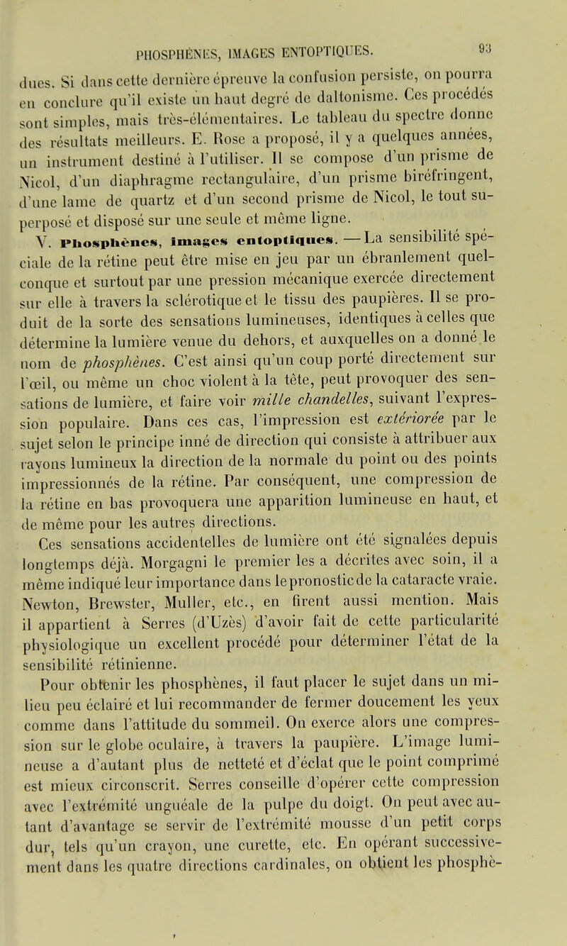 dues. Si dans cette dernière épreuve la confusion persiste, on pourra en conclure qu'il existe un haut degré de daltonisme. Ces procédés sont simples, mais très-élémentaires. Le tableau du spectre donne des résultats meilleurs. E. Rose a proposé, il y a quelques années, un instrument destiné à l'utiliser. Il se compose d'un prisme de \icol, d'un diaphragme rectangulaire, d'un prisme biréfringent, d'une lame de quartz et d'un second prisme de Nicol, le tout su- perposé et disposé sur une seule et môme ligne. V. piiospUèncs, Images cntoptiques.—La sensibilité spé- ciale de la rétine peut être mise en jeu par un ébranlement quel- conque et surtout par une pression mécanique exercée directement sur elle à travers la sclérotique et le tissu des paupières. Il se pro- duit de la sorte des sensations lumineuses, identiques cà celles que détermine la lumière venue du dehors, et auxquelles on a donné le nom de phosphènes. C'est ainsi qu'un coup porté directement sur l'œil, ou même un choc violent à la tête, peut provoquer des sen- sations de lumière, et faire voir miUe chandelles, suivant l'expres- sion populaire. Dans ces cas, l'impression est extériorée par le sujet selon le principe inné de direction qui consiste à attribuer aux rayons kmiineux la direction de la normale du point ou des points impressionnés de la rétine. Par conséquent, une compression de la rétine en bas provoquera une apparition lumineuse en haut, et de même pour les autres directions. Ces sensations accidentelles de lumière ont été signalées depuis longtemps déjà. Morgagni le premier les a décrites avec soin, il a même indiqué leur importance dans le pronostic de la cataracte vraie. Newton, Brewster, Muller, etc., en firent aussi mention. Mais il appartient à Serres (d'Uzès) d'avoir fait de cette particularité physiologique un excellent procédé pour déterminer l'état de la sensibilité rétinienne. Pour obtenir les phosphènes, il faut placer le sujet dans un mi- lieu peu éclairé et lui recommander de fermer doucement les yeux comme dans l'attitude du sommeil. On exerce alors une compres- sion sur le globe oculaire, à travers la paupière. L'image lumi- neuse a d'autant plus de netteté et d'éclat que le point comprimé est mieux circonscrit. Serres conseille d'opérer cette compression avec l'extrémité unguéale de la pulpe du doigt. On peut avec au- tant d'avantage se servir de l'extrémité mousse d'un petit corps dur, tels qu'un crayon, une curette, etc. En opérant successive- ment dans les quatre directions cardinales, on obtient les phosphè-