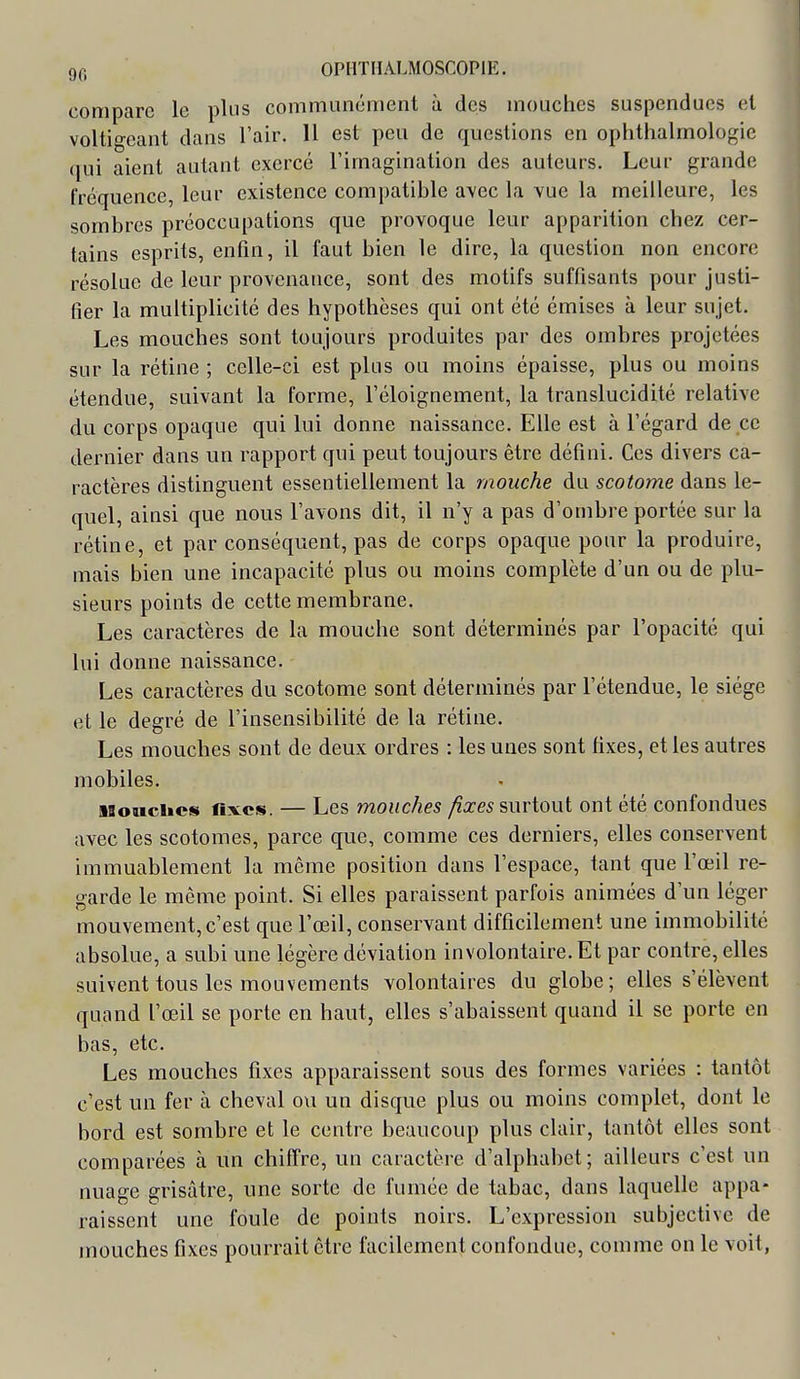 compare le plus communément à des mouches suspendues et voltio-eant dans l'air. 11 est peu de questions en ophthalmologie qui aient autant exercé l'imagination des auteurs. Leur grande fréquence, leur existence compatible avec la vue la meilleure, les sombres préoccupations que provoque leur apparition chez cer- tains esprits, enfin, il faut bien le dire, la question non encore résolue de leur provenance, sont des motifs suffisants pour justi- fier la multiplicité des hypothèses qui ont été émises à leur sujet. Les mouches sont toujours produites par des ombres projetées sur la rétine ; celle-ci est plus ou moins épaisse, plus ou moins étendue, suivant la forme, l'éloignement, la translucidité relative du corps opaque qui lui donne naissance. Elle est à l'égard de ce dernier dans un rapport qui peut toujours être défini. Ces divers ca- ractères distinguent essentiellement la mouche du scotome dans le- quel, ainsi que nous l'avons dit, il n'y a pas d'ombre portée sur la rétine, et par conséquent, pas de corps opaque pour la produire, mais bien une incapacité plus ou moins complète d'un ou de plu- sieurs points de cette membrane. Les caractères de la mouche sont déterminés par l'opacité qui lui donne naissance. Les caractères du scotome sont déterminés par l'étendue, le siège et le degré de l'insensibilité de la rétine. Les mouches sont de deux ordres : les unes sont fixes, et les autres mobiles. ■Souches fixes. — Les mouches fixes surtout ont été confondues avec les scotomes, parce que, comme ces derniers, elles conservent immuablement la môme position dans l'espace, tant que l'œil re- garde le même point. Si elles paraissent parfois animées d'un léger mouvement,c'est que l'œil, conservant difficilement une immobilité absolue, a subi une légère déviation involontaire. Et par contre, elles suivent tous les mouvements volontaires du globe; elles s'élèvent quand l'œil se porte en haut, elles s'abaissent quand il se porte en bas, etc. Les mouches fixes apparaissent sous des formes variées : tantôt c'est un fer à cheval ou un disque plus ou moins complet, dont le bord est sombre et le centre beaucoup plus clair, tantôt elles sont comparées à un chiffre, un caractère d'alphabet ; ailleurs c'est un nuage grisâtre, une sorte de fumée de tabac, dans laquelle appa- raissent une foule de points noirs. L'expression subjective de mouches fixes pourrait être facilement confondue, comme on le voit,