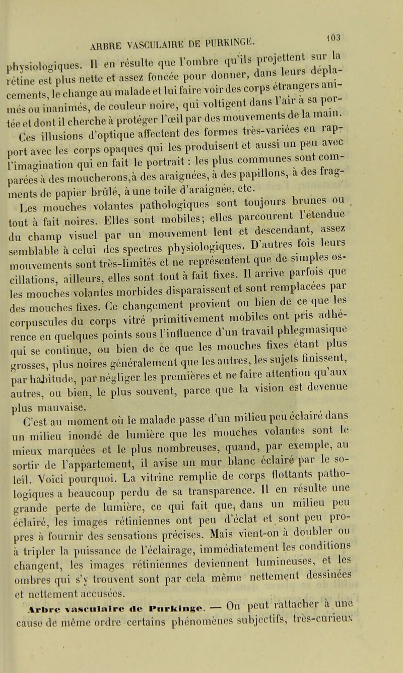 J A! ARBRE VASCULAIRE DE PURKINGE. physiologiques. Il en résulte que l'omhre qu'ils projettent sur la rétine est plus nette et assez foncée pour donner, dans e-. céments, k change au malade et lui faire voirdes corps * « ^ _ més ou inanimés, de couleur noire, qui voltigent dans 1 a ^ tée et dont il cherche à protéger l'œil par des mouvements de la ma^n. Ces illusions d'optique affectent des formes très-variées en i ap- port avec les corps opaques qui les produisent et aussi un peu avec l'imagination qui en fait le portrait : les plus communes sont com- parées h des moucherons,à des araignées, à des papillons, a des frag- ments de papier brûlé, à une toile d'araignée, etc. Les mouches volantes pathologiques sont toujours brunes ou tout à fait noires. Elles sont mobiles; elles parcourent 1 étendue du champ visuel par un mouvement lent et descendant, assez semblable à celui des spectres physiologiques. D'autres fois leurs mouvements sont très-limités et ne représentent que de simples os- cillations, ailleurs, elles sont tout à fait fixes. Il arrive parfois que les mouches volantes morbides disparaissent et sont remplacées par des mouches fixes. Ce changement provient ou bien de ce que les corpuscules du corps vitré primitivement mobiles ont pris adhé- rence en quelques points sous l'infiuence d'un travail phlegmasique qui se continue, ou bien de ce que les mouches fixes étant plus grosses, plus noires généralement que les antres, les sujets finissent, par hai)itude, par négliger les premières et ne faire attention qu aux autres, ou bien, le plus souvent, parce que la vision est devenue plus mauvaise. . C'est au moment où le malade passe d'un milieu peu éclaire dans un milieu inondé de lumière que les mouches volantes sont h-, mieux marquées et le plus nombreuses, quand, par exemple, au sortir de l'appartement, il avise un mur blanc éclairé par le so- leil. Voici pourquoi. La vitrine remplie de corps flottants patho- logiques a beaucoup perdu de sa transparence. Il en résulte une grande perte de lumière, ce qui fait que, dans un milieu peu éclairé, les images rétiniennes ont peu d'éclat et sont peu pro- pres à fournir des sensations précises. Mais vient-on à .doubler ou à tripler la puissance de l'éclairage, immédiatement les conditions changent, les images rétiniennes deviennent lumineuses, et les ombres qui s'y trouvent sont par cela même nettement dessinées et nettement accusées. Arbre vascuiairc rte Purkinge. — On peut rattacher à une cause de même ordre certains pbénomènes subjectifs, très-curieu.v