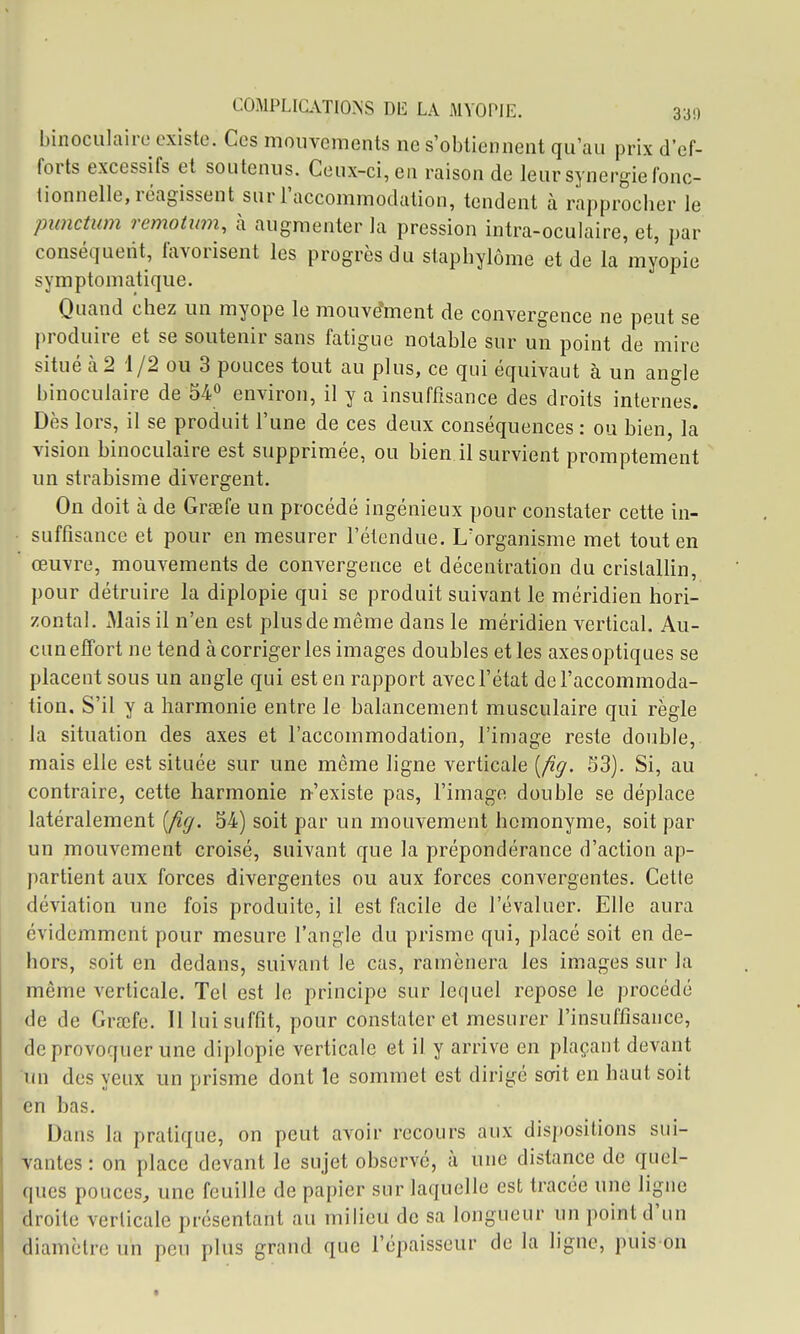 binoculaire existe. Ces mouvements ne s'obtiennent qu'au prix d'ef- forts excessifs et soutenus. Ceux-ci, en raison de leur synergie fonc- tionnelle, réagissent sur l'accommodation, tendent à rapprocher le piimtum remotiim, à augmenter la pression intra-oculaire, et, par conséquent, favorisent les progrès du staphylôme et de la myopie symptomatique. Quand chez un myope le mouvement de convergence ne peut se produire et se soutenir sans fatigue notable sur un point de mire situé à 2 1/2 ou 3 pouces tout au plus, ce qui équivaut à un angle binoculaire de 54° environ, il y a insuffisance des droits internes. Dès lors, il se produit l'une de ces deux conséquences : ou bien, la vision binoculaire est supprimée, ou bien il survient promptement un strabisme divergent. On doit à de Grsefe un procédé ingénieux pour constater cette in- suffisance et pour en mesurer l'étendue. L'organisme met tout en œuvre, mouvements de convergence et décentration du cristallin, pour détruire la diplopie qui se produit suivant le méridien hori- zontal. iMais il n'en est plus de même dans le méridien vertical. Au- cun effort ne tend à corriger les images doubles et les axes optiques se placent sous un angle qui est en rapport avec l'état de l'accommoda- tion. S'il y a harmonie entre le balancement musculaire qui règle la situation des axes et l'accommodation, l'image reste double, mais elle est située sur une même ligne verticale [fig. S3). Si, au contraire, cette harmonie n'existe pas, l'image double se déplace latéralement [fig. 34) soit par un mouvement homonyme, soit par un mouvement croisé, suivant que la prépondérance d'action ap- partient aux forces divergentes ou aux forces convergentes. Cette déviation une fois produite, il est facile de l'évaluer. Elle aura évidemment pour mesure l'angle du prisme qui, placé soit en de- hors, soit en dedans, suivant le cas, ramènera les images sur la même verticale. Tel est le principe sur lequel repose le procédé de de Grœfe. Il lui suffit, pour constater et mesurer l'insuffisance, de provoquer une diplopie verticale et il y arrive en plaçant devant un des yeux un prisme dont le sommet est dirigé sodt en haut soit en bas. Dans la pratique, on peut avoir recours aux dispositions sui- ■vantes : on place devant le sujet observé, à une distance de quel- ques pouces, une feuille de papier sur laquelle est tracée une ligne droite verticale présentant au milieu de sa longueur un point d'un diamètre un peu plus grand que l'épaisseur de la ligne, puis on