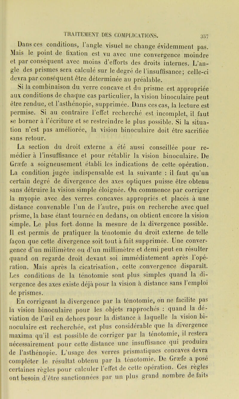 Dans ces conditions, l'angle visuel ne change évidemment pas. Mais le point de fixation est vu avec une convergence moindre et par conséquent avec moins d'efforts des droits internes. L'an- gle des prismes sera calculé sur le degré de l'insuffisance; celle-ci devra par conséquent être déterminée au préalable. Si la combinaison du verre concave et dn prisme est appropriée aux conditions de chaque cas particulier, la vision binoculaire peut être rendue, et l'asthénopie, supprimée. Dans ces cas, la lecture est permise. Si au contraire l'effet recherché est incomplet, il faut se borner à l'écriture et se restreindre le plus possible. Si la situa- tion n'est pas améliorée, la vision binoculaire doit être sacrifiée sans retour. La section du droit externe a été aussi conseillée pour re- médier à rinsuffisance et pour rétablir la vision binoculaire. De Graîfe a soigneusement établi les indications de cette opération. La condition jugée indispensable est la suivante : il faut qu'un certain degré de divergence des axes optiques puisse être obtenu sans détruire la vision simple éloignée. On commence par corriger la myopie avec des verres concaves appropriés et placés à une distance convenable l'un de Tautre, puis on recherche avec quel prisme, la base étant tournée en dedans, on obtient encore la vision simple. Le plus fort- donne la mesure de la divergence possible. Il est permis de pratiquer la ténotomie du droit externe de telle façon que cette divergence soit tout à fait supprimée. Une conver- gence d'un millimètre ou d'un millimètre et demi peut en résulter quand on regarde droit devant soi immédiatement après l'opé- ration. Mais après la cicatrisation, celte convergence disparaît. Les conditions de la ténotomie sont plus simples quand la di- vergence des axes existe déjà pour la vision à distance sans l'emploi de prismes. En corrigeant la divergence par la ténotomie, on ne facilite pas la vision binoculaire pour les objets rapprochés : quand la dé- viation de l'œil en dehors pour la distance à laquelle la vision bi- noculaire est recherchée, est plus considérable que la divergence maxima qu'il est possible de corriger par la ténotomie, il restera nécessairement pour cette distance une insuffisance qui produira de l'asthénopie. L'usage des verres prismatiques concaves devra compléter le résultat obtenu par la ténotomie. De Grœfe a posé certaines règles pour calculer l'effet de cette opération. Ces règles ont besoin d'être sanctionnées par un plus grand nombre de faits