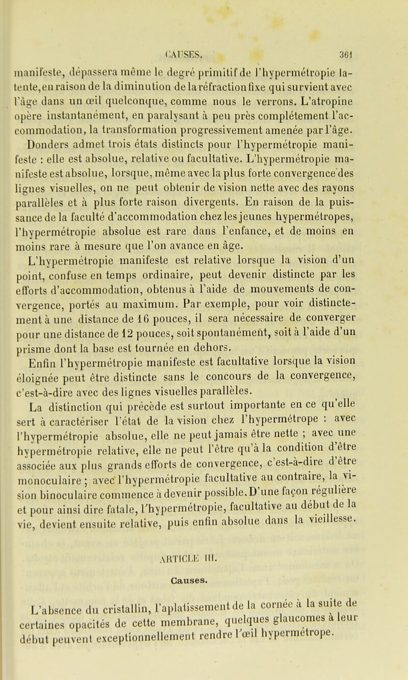 manifeste, dépassera même le degré primitif de l'hypermétropie la- tente,en raison de la diminution de la réfraction fixe qui survient avec l'âge dans un œil quelconque, comme nous le verrons. L'atropine opère instantanément, en paralysant à peu près complètement l'ac- commodation, la transformation progressivement amenée par l'âge. Donders admet trois états distincts pour l'hypermétropie mani- feste : elle est absolue, relative ou facultative. L'hypermétropie ma- nifeste est absolue, lorsque, même avec la plus forte convergence des lignes visuelles, on ne peut obtenir de vision nette avec des rayons parallèles et à plus forte raison divergents. En raison de la puis- sance de la faculté d'accommodation chez les jeunes hypermétropes, l'hypermétropie absolue est rare dans l'enfance, et de moins en moins rare à mesure que l'on avance en âge. L'hypermétropie manifeste est relative lorsque la vision d'un point, confuse en temps ordinaire, peut devenir distincte par les efforts d'accommodation, obtenus à l'aide de mouvements de con- vergence, portés au maximum. Par exemple, pour voir distincte- ment à une distance de 16 pouces, il sera nécessaire de converger pour une distance de 12 pouces, soit spontanément, soit à l'aide d'un prisme dont la base est tournée en dehors. Enfin l'hypermétropie manifeste est facultative lorsque la vision éloignée peut être distincte sans le concours de la convergence, c'est-à-dire avec des lignes visuelles parallèles. La distinction qui précède est surtout importante en ce qu'elle sert à caractériser l'état de la vision chez l'hypermétrope : avec l'hypermétropie absolue, elle ne peut jamais être nette ; avec une hypermétropie relative, elle ne peut l'être qu'à la condition d^être associée aux plus grands efforts de convergence, c'est-à-dire d'être monoculaire ; avec l'hypermétropie facultative au contraire, la vi- sion binoculaire commence à devenir possible. D'une façon régulière et pour ainsi dire fatale, rhypermétropie, facultative au début de la vie, devient ensuite relative, puis enfin absolue dans la vieillesse. ARTICLE III. Causes. L'absence du cristallin, l'aplatissement de la cornée a la suite de certaines opacités de cette membrane, quelques glaucomes a leur début peuvent exceptionnellement rendre Vœû hypermétrope.