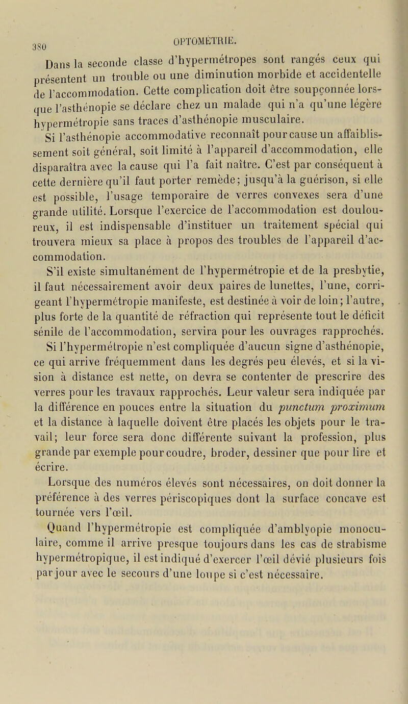 3<,^^ OPTOMÉTRIE. Dans la seconde classe d'hypermétropes sont rangés ceux qui présentent un trouble ou une diminution morbide et accidentelle de l'accommodation. Cette complication doit être soupçonnée lors- que l'asthénopie se déclare chez un malade qui n'a qu'une légère hypermétropie sans traces d'asthénopie musculaire. Si l'asthénopie accommodative reconnaît pour cause un affaiblis- sement soit général, soit limité à l'appareil d'accommodation, elle disparaîtra a\ec la cause qui Fa fait naître. C'est par conséquent à cette dernière qu'il faut porter remède; jusqu'à la guérison, si elle est possible, l'usage temporaire de verres convexes sera d'une grande utilité. Lorsque l'exercice de l'accommodation est doulou- reux, il est indispensable d'instituer un traitement spécial qui trouvera mieux sa place à propos des troubles de l'appareil d'ac- commodation. S'il existe simultanément de l'hypermétropie et de la presbytie, il faut nécessairement avoir deux paires de lunettes, l'une, corri- geant l'hypermétropie manifeste, est destinée à voir de loin; l'autre, plus forte de la quantité de réfraction qui représente tout le déficit sénile de l'accommodation, servira pour les ouvrages rapprochés. Si l'hypermétropie n'est compliquée d'aucun signe d'asthénopie, ce qui arrive fréquemment dans les degrés peu élevés, et si la vi- sion à distance est nette, on devra se contenter de prescrire des verres pour les travaux rapprochés. Leur valeur sera indiquée par la différence en pouces entre la situation du punctum proximum et la distance à laquelle doivent être placés les objets pour le tra- vail; leur force sera donc différente suivant la profession, plus grande par exemple pour coudre, broder, dessiner que pour lire et écrire. Lorsque des numéros élevés sont nécessaires, on doit donner la préférence à des verres périscopiques dont la surface concave est tournée vers l'œil. Quand l'hypermétropie est compliquée d'amblyopie monocu- laire, comme il arrive presque toujours dans les cas de strabisme hypermétropique, il est indiqué d'exercer l'œil dévié plusieurs fois par jour avec le secours d'une loupe si c'est nécessaire.