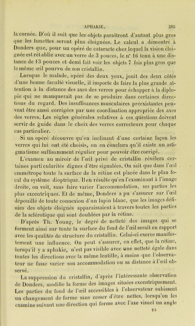 la cornée. D'où il suit que les objets paraîtront d'autant plus gros que les lunettes seront plus éloignées. Le calcul a démontré à Donders que, pour un opéré de. cataracte chez lequel la vision éloi- gnée est rétablie avec un verre de 3 pouces, le n° 16 tenu à une dis- tance de 13 pouces et demi fait voir les objets 7 fois plus gros que le même œil pourvu de son cristallin. Lorsque le malade, opéré des deux yeux, jouit des deux côtés d'une bonne faculté visuelle, il importe de faire la plus grande at- tention à la distance des axes des verres pour échappera la diplo- pie qui ne manquerait pas de se produire dans certaines direc- tions du regard. Des insuffisances musculaires préexistantes peu- vent être aussi corrigées par une coordination appropriée des axes des verres. Les règles générales relatives à ces. questions doivent servir de guide dans le choix des verres correcteurs pour chaque cas particulier. Si un opéré découvre qu'en inclinant d'une certaine façon les verres qui lui ont été choisis, on en conclura qu'il existe un asti- gmatisme suffisamment régulier pour pouvoir être corrigé. L'examen au miroir de l'œil privé de cristalUn révélera cer- taines parti cularités dignes d'être signalées. On sait que dans l'œil emmétrope toute la surface de la rétine est placée dans le plan fo- cal du système dioptrique. lien résulte qu'en l'examinant à l'image droite, on voit, sans faire varier l'accommodation, ses parties les plus excentriques. Et de même, Donders a pu s'assurer sur l'œil dépouillé de toute connexion d'un lapin blanc, que les images défi- nies des objets éloignés apparaissaient à travers toutes les parties de la sclérotique qui sont doublées par la rétine. D'après Th. Young, le degré de netteté des images qui se forment ainsi sur toute la surface du fond de l'œil serait en rapport avec les qualités de structure du cristallin. Celui-ci exerce manifes- tement une infiuence. On peut s'assurer, en effet, que la rétine, lorsqu'il y a àphakie, n'est pas visible avec une netteté égale dans toutes les directions avec la même lentille, à moins que l'observa- teur ne fasse varier son accommodation ou sa distance à l'œil ob- servé. La suppression du cristallin, d'après l'intéressante observation de Donders, modifie la forme des images situées excentnqnement. Les parties du fond de l'œil accessibles à l'observateur subissent un changement de forme sans cesser d'être nettes, lorsqu'on les examine suivant une direction qui forme avec l'axe visuel un angle 25