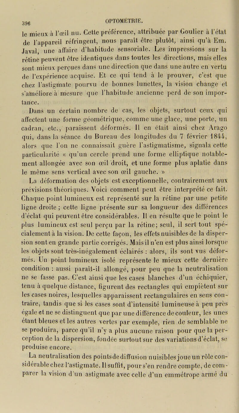 le mieux à l'œil nu. Celle préférence, attribuée par Goulier à l'état de l'appareil réfringent, nous paraît être plutôt, ainsi qu'à Em. Javal une affaire d'habitude sensoriale. Les impressions sur la rétine peuvent être identiques dans toutes les directions, mais elles sont mieux perçues dans une direction que dans une autre en vertu de l'expérience acquise. Et ce qui tend à le prouver, c'est que chez l'astigmate pourvu de bonnes lunettes, la vision cbange et s'ahîéliore à mesure que l'habitude ancienne perd de son impor- tance. Dans un certain nombre de cas, les objets, surtout ceux qui affectent une forme géométrique, comme une glace, une porte, un cadran, etc., paraissent déformés. Il en était ainsi chez Arago qui, dans la séance du Bureau des longitudes du 7 février 1844, alors que l'on ne connaissait guère l'astigmatisme, signala cette particularité « qu'un cercle prend une forme elliptique notable- ment allongée avec son œil droit, et une forme plus aplatie dans le même sens vertical avec son œil gauche. « La déformation des objets est exceptionnelle, contrairement aux prévisions théoriques. Voici comment peut être interprété ce fait. Chaque point lumineux est représenté sur la rétine par une petite ligne droite ; celte ligne présente sur sa longueur des différences d'éclat qui peuvent être considérables. 11 en résulte que le point le plus lumineux est seul perçu par la rétine; seul, il sert tout spé- cialement à la vision. De cette façon, les effets nuisibles de la disper- sion sont en grande partie corrigés. Mais il n'en est plus ainsi lorsque les objets sont très-inégalement éclairés : alors, ils sont vus défor- més. Un point lumineux isolé représente le mieux cette dernière condition : aussi paraît-il allongé, pour peu que la neutralisation ne se fasse pas. C'est ainsi que les cases blanches d'un échiquier, tenu à quelque distance, figurent des rectangles qui empiètent sur les cases noires, lesquelles apparaissent rectangulaires en sens con- traire, tandis que si l'es cases sont d'intensité lumineuse à peu près égale et ne se distinguent que par une différence de couleur, les unes étant bleues et les autres vertes par exemple, rien de semblable ne se produira, parce qu'il n'y a plus aucune raison pour que la per- ception de la dispersion, fondée surtout sur des variations d'éclat, se produise encore. La neutralisation des poinlsdediffusion nuisibles joue un rôle con- sidérable chez l'astigmate. Il suffit, pour s'en rendre compte, de com - parer la vision d'un astigmate avec celle d'un emmétrope armé du