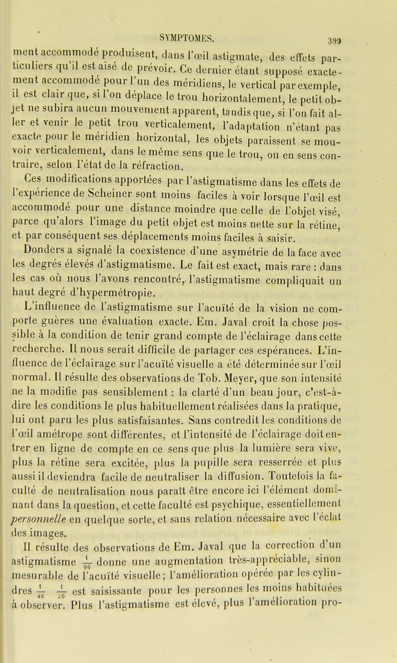 ment accommodé produisent, dans l'œil astigmate, des effets par- ticuliers qu'il est aisé de prévoir. Ce dernier étant supposé exacte- ment accommodé pour l'un des méridiens, le vertical par exemple il est clair que, si l'on déplace le trou horizontalement, le petit ob- jet ne subira aucun mouvement apparent, tandisque, si l'on fait al- 1er et venir le petit trou verticalement, l'adaptation n'étant pas exacte pour le méridien horizontal, les objets paraissent se mou- voir verticalement, dans le même sens que le trou, ou en sens con- traire, selon l'état de la réfraction. Ces modifications apportées par l'astigmatisme dans les effets de l'expérience de Scheiner sont moins faciles à voir lorsque l'œil est accommodé pour une distance moindre que celle de Tobjelvisé, parce qu'alors l'image du petit objet est moins nette sur la rétine', et par conséquent ses déplacements moins faciles à saisir. Dondersa signalé la coexistence d'une asymétrie de la face avec les degrés élevés d'astigmatisme. Le fait est exact, mais rare : dans les cas où nous l'avons rencontré, l'astigmatisme compliquait un haut degré d'hypermétropie. L'influence de l'astigmatisme sur l'acuité de la vision ne com- porte guères une évaluation exacte. Em. Javal croit la chose pos- sible à la condition de tenir grand compte de l'éclairage dans celte recherche. Il nous serait difficile de partager ces espérances. L'in- fluence de l'éclairage sur l'acuité visuelle a été déterminée sur l'œil normal. Il résulte des observations de Tob. Meyer, que son intensité ne la modifie pas sensiblement : la clarté d'un beau jour, c'est-à- dire les conditions le plus habituellement réalisées dans la pratique, lui ont paru les plus satisfaisantes. Sans contredit les conditions de l'œil amétrope sont différentes, et l'intensité de l'éclairage doit en- trer en ligne de compte en ce sens que plus la lumière sera vive, plus la rétine sera excitée, plus la pupille sera resserrée et plus aussi il deviendra facile de neutraliser la diffusion. Toutefois la fa- culté de neutralisation nous paraît être encore ici l'élément domi- nant dans la question, et cette faculté est psychique, essentiellement personnelle en quelque sorte, et sans relation nécessaire avec l'éclat des images. Il résulte des observations de Em. Javal que la correction d'un astigmatisme donne une augmentation très-appréciable, sinon mesurable de l'acuité visuelle; l'amélioration opérée par les cyhn- dres -i- est saisissante pour les personnes les moins habituées à observer. Plus l'astigmatisme est eleve, plus l amélioration pro-