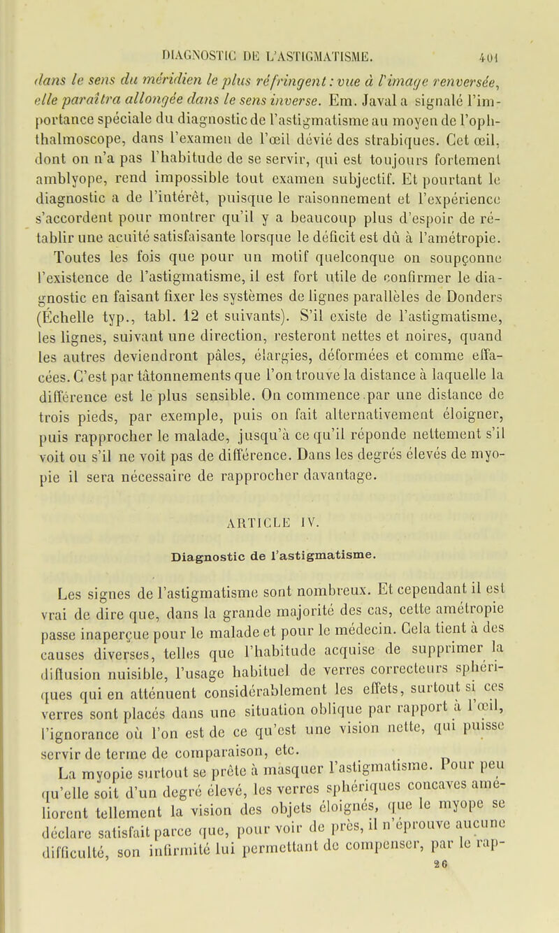 DIAGNOSTIC m L'ASTIGMATISME. 4ul dans le sens du méridien le plus réfringent : vue à Vimage renversée^ elle paraîtra allongée dans le sens inverse. Em. Javal a signalé l'im- portance spéciale du diagnostic de l'astigmatisme au moyen de l'oph- thalmoscope, dans l'examen de l'œil dévié des strabiques. Cet œil, dont on n'a pas l'habitude de se servir, qui est toujours fortement amblyope, rend impossible tout examen subjectif. Et pourtant le diagnostic a de l'intérêt, puisque le raisonnement et l'expérience s'accordent pour montrer qu'il y a beaucoup plus d'espoir de ré- tablir une acuité satisfaisante lorsque le déficit est dû à l'amétropie. Toutes les fois que pour un motif quelconque on soupçonne l'existence de l'astigmatisme, il est fort utile de confirmer le dia- gnostic en faisant fixer les systèmes de lignes parallèles de Donders (Échelle typ., tabl. 12 et suivants). S'il existe de l'astigmatisme, les lignes, suivant une direction, resteront nettes et noires, quand les autres deviendront pâles, élargies, déformées et comme effa- cées. C'est par tâtonnements que l'on trouve la distance à laquelle la différence est le plus sensible. On commence .par une distance de trois pieds, par exemple, puis on fait alternativement éloigner, puis rapprocher le malade, jusqu'à ce qu'il réponde nettement s'il voit ou s'il ne voit pas de différence. Dans les degrés élevés de myo- pie il sera nécessaire de rapprocher davantage. ARTICLE IV. Diagnostic de l'astigmatisme. Les signes de l'astigmatisme sont nombreux. Et cependant il est vrai de dire que, dans la grande majorité des cas, cette amétropie passe inaperçue pour le malade et pour le médecin. Gela tient à des causes diverses, telles que l'habitude acquise de supprimer la diflusion nuisible, l'usage habituel de verres correcteurs sphéri- ques qui en atténuent considérablement les effets, surtout si ces verres sont placés dans une situation oblique par rapport a 1 œil, l'ignorance où l'on est de ce qu'est une vision nette, qui puisse servir de terme de comparaison, etc. La myopie surtout se prête à masquer l'astigmatisme. Pour peu qu'elle soit d'un degré élevé, les verres sphériques concaves amé- liorent tellement la vision des objets éloignés, que le myope se déclare satisfait parce que, pourvoir de près, il n'éprouve aucune difficulté, son infirmité lui permettant de compenser, par le rap-
