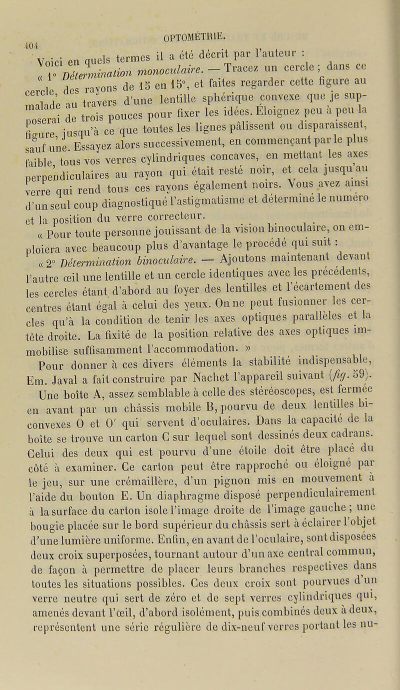 .i04 Voici en quels termes il a été decnt par 1 auteur : ,TD!Jmimtion monoculaire.- I:^^^^'. un cerc e ; dans ce ,.e cle d s rayons de 15 en Ib, et faites regarder cette figure au TL ,„ frivers d'une lentille sphérique convexe que je sup- r^erl Suces pour fixer les idées. Éloignez peu . peu la firure iusqu'à ce que toutes les lignes pâlissent ou disparaissent, sauf une Essayez alors successivement, en commençant par le plus laible tous vos verres cylindriques concaves, en mettant les axes perpendiculaires au rayon qui était resté noir, et cela jusquau verre qui rend tous ces rayons également noirs. \ous avez amsi (l'un seul coup diagnostiqué l'astigmatisme et déterminé le numéro et la position du verre correcteur. « Pour toute personne jouissant de la vision binoculaire, on em- ploiera avec beaucoup plus d'avantage le procédé qui suit : «2° Bélermination binoculaùe. — Ajoutons maintenant devant l'autre œil une lentille et un cercle identiques avec les précédents, les cercles étant d'abord au foyer des lentilles et l'écartement des centres étant égal à celui des yeux. On ne peut fusionner les cer- cles qu'à la condition de tenir les axes optiques parallèles et la tête droite. La fixité de la position relative des axes optiques im- mobilise suffisamment l'accommodation. » Pour donner à ces divers éléments la stabilité indispensable, Em. Javal a fait construire par Nachet l'appareil suivant [fig. 39). Une boîte A, assez semblable à celle des stéréoscopes, est fermée en avant par un châssis mobile B, pourvu de deux lentilles bi- convexes 0 et 0' qui servent d'oculaires. Dans la capacité de la boîte se trouve un carton C sur lequel sont dessinés deux cadrans. Celui des deux qui est pourvu d'une étoile doit être placé du côté à examiner. Ce carton peut être rapproché ou éloigné par le jeu, sur une crémaillère, d'un pignon mis en mouvement a l'aide du bouton E. Un diaphragme disposé perpendiculairement à la surface du carton isole l'image droite de l'image gauche ; une bougie placée sur le bord supérieur du châssis sert à éclairer l'objet d'une lumière uniforme. Enfin, en avant de l'oculaire, sont disposées deux croix superposées, tournant autour d'un axe central commun, de façon à permettre de placer leurs branches respectives dans toutes les situations possibles. Ces deux croix sont pourvues d un verre neutre qui sert de zéro et de sept verres cylindriques qui, amenés devant l'œil, d'abord isolément, puis combinés deux à deux, représentent une série régulière de dix-neuf verres portant les nu-