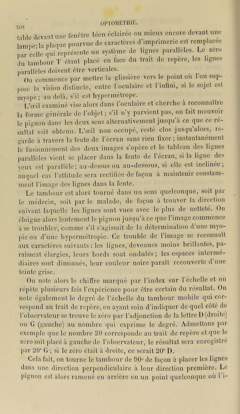 108 Hble devant une fenêtre bien éclairée ou mieux encore devant une lamne-la plaque pourvue de caractères d'imprinaerie est remplacée nar celle qui.représente un système de lignes parallèles. Le zéro du tambour T étant placé en face du trait de repère, les lignes parallèles doivent être verlicales. ^ On commence par mettre la glissière vers le pomt ou 1 on sup- pose la vision distincte, entre l'oculaire et l'inHni, si le sujet est myope ; au delà, s'il est hypermétrope. L'œil examiné vise alors dans l'oculaire et cherche à reconnaître la forme générale de l'objet ; s'il n'y parvient pas, on fait mouvoir le pignon dans les deux sens alternativement jusqu'à ce que ce ré- sultat soit obtenu. L'œil non occupé, resté clos jusqu'alors, re- o-arde à travers la fente de l'écran sans rien fixer ; instantanément le fusionnement des deux images s'opère et le tableau des lignes parallèles vient se placer dans la fente de l'écran, si la ligne des yeux est parallèle; au-dessus ou au-dessous, si elle est inclinée; auquel cas l'attitude sera rectifiée de façon à maintenir constam^ ment l'image des lignes dans la fente. Le tambour est aloré tourné dans un sens quelconque, soit par le médecin, soit par le malade, de façon à trouver la direction suivant laquelle les lignes sont vues avec le plus de netteté. On éloigne alors lentement le pignon jusqu'à ce que l'image commence à se troubler, comme s'il s'agissait de la détermination d'une myo- pie ou d'une hypermétropie. Ce trouble de l'image se reconnaît aux caractères suivants : les lignes, devenues moins brillantes, pa- raissent élargies, leurs bords sont ondulés ; les espaces intermé- diaires sont diminués, leur couleur noire paraît recouverte d'une teinte grise. On note alors le chiffre marqué par l'index sur l'échelle et on répète plusieurs fois l'expérience pour être certain du résultat. On note également le degré de l'échelle du tambour mobile qui cor- respond au trait de repère, en ayant soin d'indiquer de quel côté de l'observateur se trouve le zéro par l'adjonction de la lettre D (droite) ou G (gauche) au nombre qui exprime le degré. Admettons par exemple que le nombre 20 corresponde au trait de repère et que le zéro soit placé à gauche de l'observateur, le résultat sera enregistré par 20 G ; si le zéro était à droite, ce serait 20° D. Cela fait, on tourne le tambour de 90» de façon à placer les lignes dans une direction perpendiculaire à leur direction première. Le pignon est alors ramené en arrière en un point quelconque où l'i-