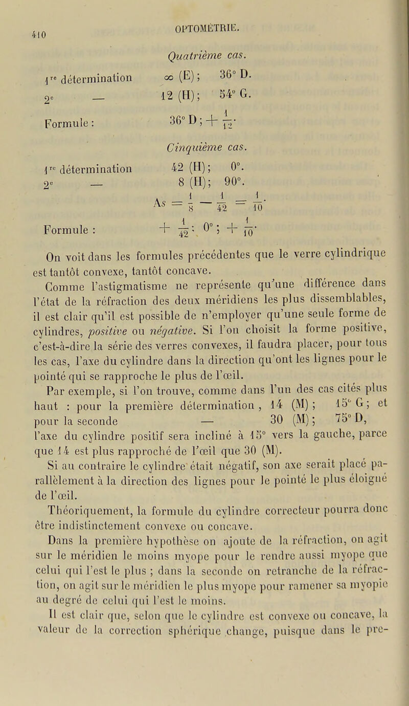 Quatrième cas. 1 détermination oo (E) ; 36° D. 20 _ 12 (H); 54 G. Formule : 36° D ; -j j:;' Cinquième cas. T'détermination 42 (H); 0°. 2« _ 8 (H); 90°. A _ 1 _ 1 - 1- — « 42 ~ 10 Formule: + -42 v ^° ' îô' On voit dans les formules précédentes que le verre cylindrique est tantôt convexe, tantôt concave. Comme l'astigmatisme ne représente qu'une différence dans l'état de la réfraction des deux méridiens les plus dissemblables, il est clair qu'il est possible de n'employer qu'une seule forme de cylindres, positive ou négative. Si l'on choisit la forme positive, c'est-à-dire la série des verres convexes, il faudra placer, pour tous les cas, l'axe du cylindre dans la direction qu'ont les lignes pour le pointé qui se rapproche le plus de l'œil. Par exemple, si l'on trouve, comme dans l'un des cas cités plus haut : pour la première détermination, 14 (M); 15''G; et pour la seconde — 30 (M) ; 'Î5° D, l'axe du cylindre positif sera incliné à 15° vers la gauche, parce que 14 est plus rapproché de Tœil que 30 (M). Si au contraire le cylindre était négatif, son axe serait placé pa- rallèlement à la direction des lignes pour le pointé le plus éloigné de l'œil. Théoriquement, la formule du cylindre correcteur pourra donc être indistinctement convexe ou concave. Dans la première hypothèse on ajoute de la réfraction, on agit sur le méridien le moins myope pour le rendre aussi myope que celui qui l'est le plus ; dans la seconde on retranche de la réfrac- tion, on agit sur le méridien le plus myope pour ramener sa myopie au degré de celui qui l'est le moins. Il est clair que, selon que le cylindre est convexe ou concave, la valeur de la correction sphérique change, puisque dans le pre-