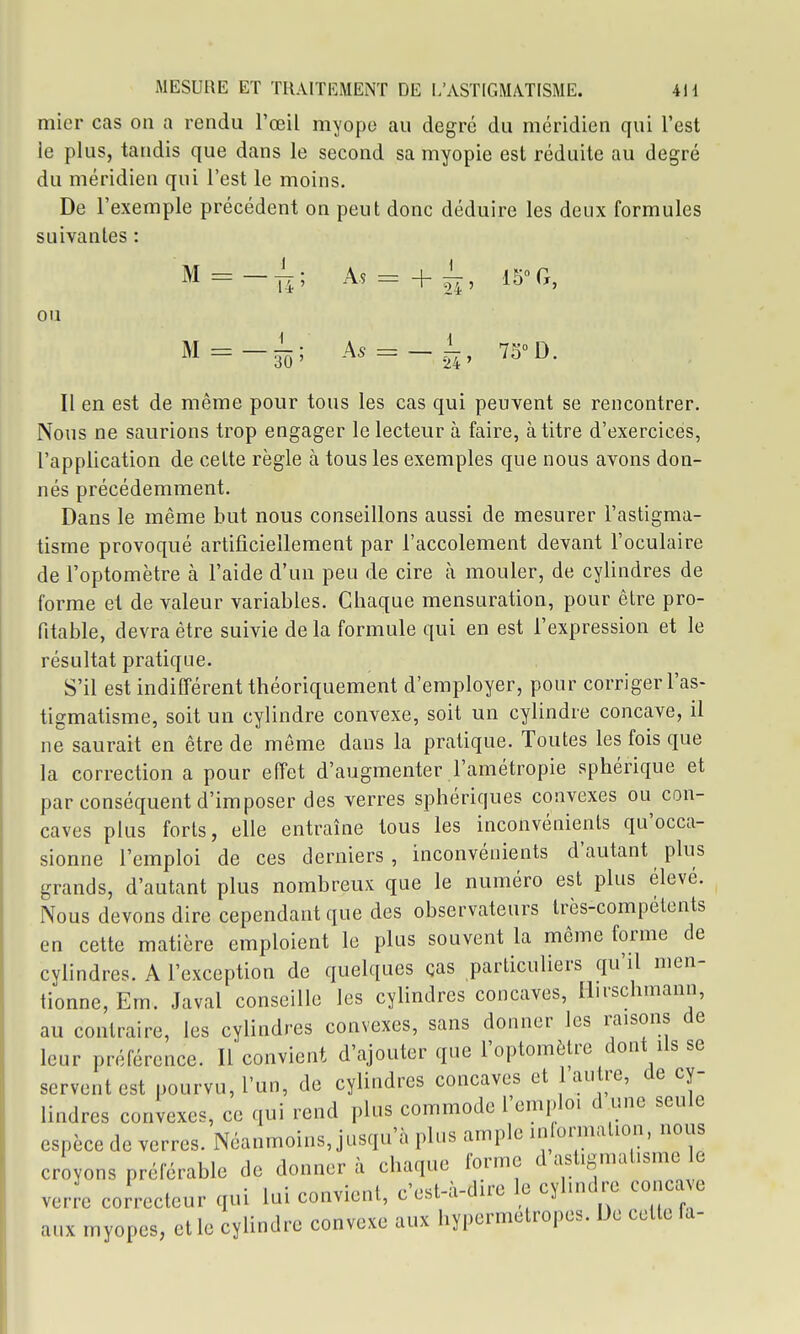 mier cas on a rendu l'œil myope au degré du méridien qui l'est le plus, tandis que dans le second sa myopie est réduite au degré du méridien qui l'est le moins. De l'exemple précédent on peut donc déduire les deux formules suivantes : M = A5 = + ^, 15°G, ou M = _l; A. = _i, 7SD. Il en est de même pour tous les cas qui peuvent se rencontrer. Nous ne saurions trop engager le lecteur à faire, à titre d'exercices, l'application de celte règle à tous les exemples que nous avons don- nés précédemment. Dans le même but nous conseillons aussi de mesurer l'astigma- tisme provoqué artificiellement par l'accolement devant l'oculaire de l'optomètre à l'aide d'un peu de cire à mouler, de cylindres de forme et de valeur variables. Chaque mensuration, pour être pro- fitable, devra être suivie de la formule qui en est l'expression et le résultat pratique. S'il est indifférent théoriquement d'employer, pour corriger l'as- tigmatisme, soit un cylindre convexe, soit un cylindre concave, il ne saurait en être de même dans la pratique. Toutes les fois que la correction a pour effet d'augmenter l'amétropie sphérique et par conséquent d'imposer des verres sphériques convexes ou con- caves plus forts, elle entraîne tous les inconvénients qu'occa- sionne l'emploi de ces derniers, inconvénients d'autant plus grands, d'autant plus nombreux que le numéro est plus élevé. Nous devons dire cependant que des observateurs très-compétents en cette matière emploient le plus souvent la même forme de cylindres. A l'exception de quelques ças particuliers qu'il men- tionne, Em. Javal conseille les cylindres concaves, Hirschmann, au contraire, les cylindres convexes, sans donner les raisons de leur préférence. Il convient d'ajouter que l'optomètre dont Us se servent est pourvu, l'un, de cylindres concaves et 1 au re, de cy- lindres convexes, ce qui rend plus commode l'emploi d une seule espèce de verres. Néanmoins, jusqu'à plus ample in ornialion, nous croyons préférable de donnera chaque forme d astigmatisme le verre coJrecteur qui lui convient, c'est-à-dire le cylindre conca e aux myopes, et le cylindre convexe aux hypermétropes. De cette fa-