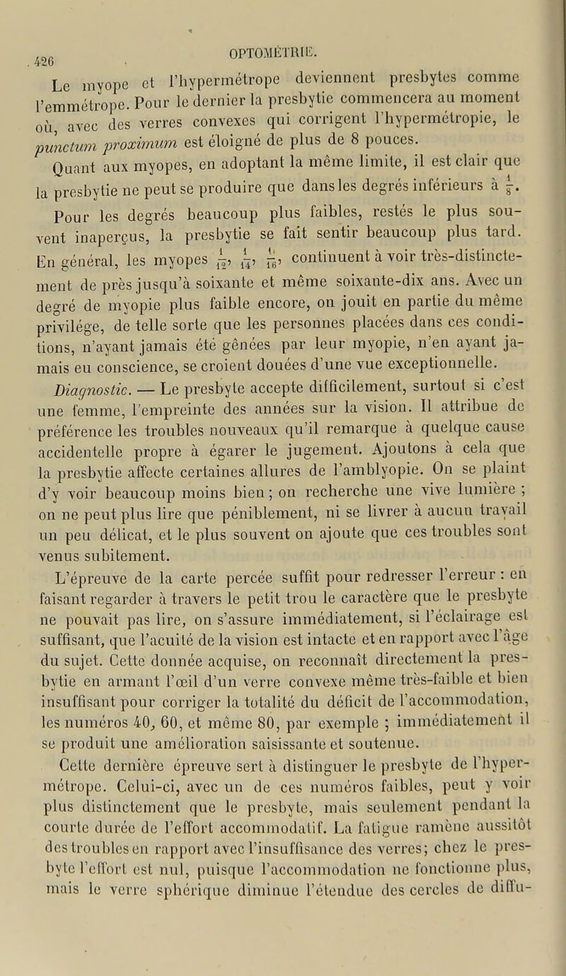 . 426 Le myope et l'hypermétrope deviennent presbytes comme l'emmétrope. Pour le dernier la presbytie commencera au moment où avec des verres convexes qui corrigent l'hypermétropie, le punctum proximum est éloigné de plus de 8 pouces. Quant aux myopes, en adoptant la même limite, il est clair que la presbytie ne peut se produire que dans les degrés inférieurs à \. Pour les degrés beaucoup plus faibles, restés le plus sou- vent inaperçus, la presbytie se fait sentir beaucoup plus tard. En général, les myopes ^h' continuent à voir très-distincte- ment de près jusqu'à soixante et même soixante-dix ans. Avec un degré de myopie plus faible encore, on jouit en partie du même privilège, de telle sorte que les personnes placées dans ces condi- tions, n'ayant jamais été gênées par leur myopie, n'en ayant ja- mais eu conscience, se croient douées d'une vue exceptionnelle. Diagnostic. — Le presbyte accepte difficilement, surtout si c'est une femme, l'empreinte des années sur la vision. Il attribue de préférence les troubles nouveaux qu'il remarque à quelque cause accidentelle propre à égarer le jugement. Ajoutons à cela que la presbytie affecte certaines allures de l'amblyopie. On se plaint d'y voir beaucoup moins bien ; on recherche une vive lumière ; on ne peut plus lire que péniblement, ni se livrer à aucun travail un peu délicat, et le plus souvent on ajoute que ces troubles sont venus subitement. L'épreuve de la carte percée suffit pour redresser l'erreur : en faisant regarder à travers le petit trou le caractère que le presbyte ne pouvait pas lire, on s'assure immédiatement, si l'éclairage est suffisant, que l'acuité de la vision est intacte et en rapport avec l'âge du sujet. Cette donnée acquise, on reconnaît directement la pres- bytie en armant l'œil d'un verre convexe même très-faible et bien insuffisant pour corriger la totalité du déficit de l'accommodation, les numéros 40^ 60, et même 80, par exemple ; immédiatement il se produit une amélioration saisissante et soutenue. Cette dernière épreuve sert à distinguer le presbyte de l'hyper- métrope. Celui-ci, avec un de ces numéros faibles, peut y voir plus distinctement que le presbyte, mais seulement pendant la courte durée de l'effort accomrnodatif. La fatigue ramène aussitôt des troubles en rapport avec l'insuffisance des verres; chez le pres- byte l'effort est nul, puisque l'accommodation ne fonctionne plus, mais le verre sphérique diminue l'étendue des cercles de dilîu-