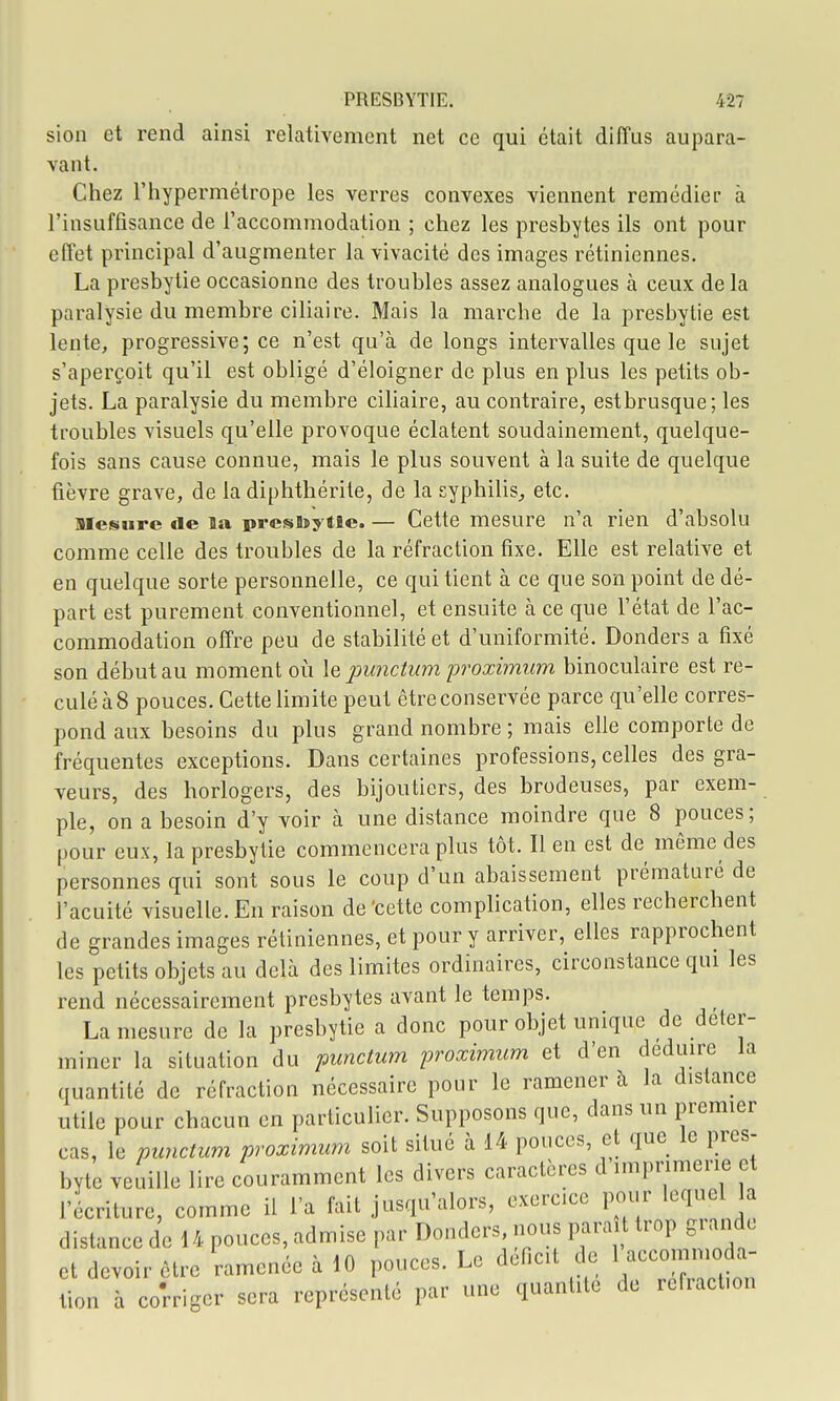 sion et rend ainsi relativement net ce qui était diffus aupara- vant. Cliez l'hypermétrope les verres convexes viennent remédier à l'insuffisance de l'accommodation ; chez les presbytes ils ont pour effet principal d'augmenter la vivacité des images rétiniennes. La presbytie occasionne des troubles assez analogues à ceux de la paralysie du membre ciliaire. Mais la marche de la presbytie est lente, progressive; ce n'est qu'à de longs intervalles que le sujet s'aperçoit qu'il est obligé d'éloigner de plus en plus les petits ob- jets. La paralysie du membre ciliaire, au contraire, estbrusque; les troubles visuels qu'elle provoque éclatent soudainement, quelque- fois sans cause connue, mais le plus souvent à la suite de quelque fièvre grave, de la diphthérite, de la syphilis^ etc. mesure de la prestoytîe. — Cette mesure n'a rien d'absolu comme celle des troubles de la réfraction fixe. Elle est relative et en quelque sorte personnelle, ce qui tient à ce que son point de dé- part est purement conventionnel, et ensuite à ce que l'état de l'ac- commodation offre peu de stabilité et d'uniformité. Donders a fixé son début au moment où \q punctum proximum binoculaire est re- culé à 8 pouces. Cette limite peut être conservée parce qu'elle corres- pond aux besoins du plus grand nombre ; mais elle comporte de fréquentes exceptions. Dans certaines professions, celles des gra- veurs, des horlogers, des bijoutiers, des brodeuses, par exem- ple, on a besoin d'y voir à une distance moindre que 8 pouces; pour eux, la presbytie commencera plus tôt. Il en est de même des personnes qui sont sous le coup d'un abaissement prématuré de J'acuité visuelle. Eu raison de'cette complication, elles recherchent de grandes images rétiniennes, et pour y arriver, elles rapprochent les petits objets au delà des limites ordinaires, circonstance qui les rend nécessairement presbytes avant le temps. La mesure de la presbytie a donc pour objet unique de déter- miner la situation du punctum proximum et d'en déduire la quantité de réfraction nécessaire pour le ramener à la distance utile pour chacun en particulier. Supposons que, dans un premier cas, le punctum proximum soit situé à 14 pouces, et que le pres- byte veuille lire couramment les divers caractères d imprimerie et l'écriture, comme il l'a fait jusqu'alors, exercice pour lequel la distance de 14 pouces, admise par Donders, nous parai trop grande et devoir être ramenée à 10 pouces. Le déficit de l -comnioda- tion à corriger sera représenté par une quantité de refract.on