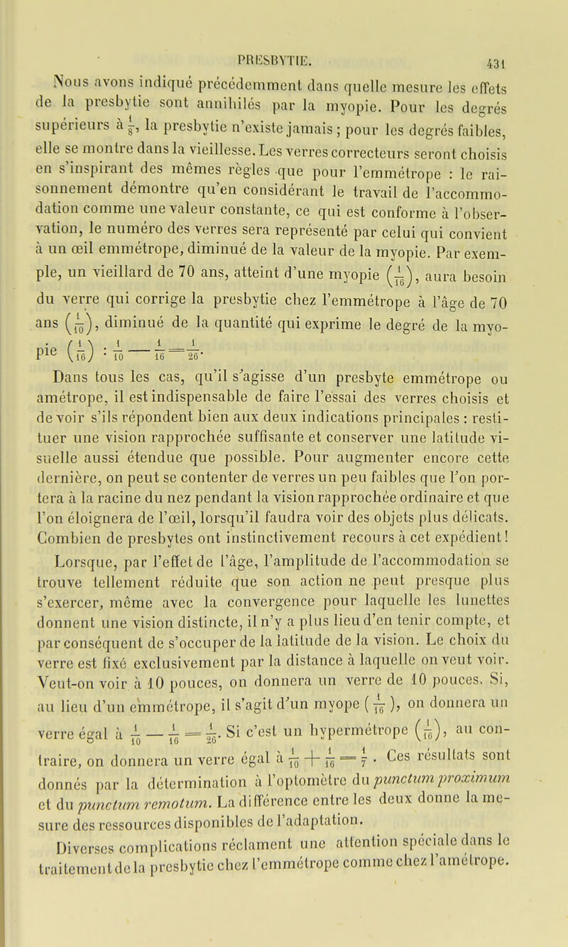 Nous avons indiqué précédemment dans quelle mesure les effets de la presbytie sont annihilés par la myopie. Pour les degrés supérieurs à i, la presbytie n'existe jamais ; pour les degrés faibles, elle se montre dans la vieillesse. Les verres correcteurs seront choisis en s'inspirant des mêmes règles que pour l'emmétrope : le rai- sonnement démontre qu'en considérant le travail de l'accommo- dation comme une valeur constante, ce qui est conforme à l'obser- vation, le numéro des verres sera représenté par celui qui convient à un œil emmétrope, diminué de la valeur de la myopie. Par exem- ple, un vieillard de 70 ans, atteint d'une myopie (-i), aura besoin du verre qui corrige la presbytie chez l'emmétrope à l'âge de 70 ans (j^), diminué de la quantité qui exprime le degré de la myo- P^^ Vie; • 10 16 26' Dans tous les cas, qu'il s^agisse d'un presbyte emmétrope ou amétrope, il est indispensable de faire l'essai des verres choisis et devoir s'ils répondent bien aux deux indications principales : resti- tuer une vision rapprochée suffisante et conserver une latitude vi- suelle aussi étendue que possible. Pour augmenter encore cette dernière, on peut se contenter de verres un peu faibles que Ton por- tera à la racine du nez pendant la vision rapprochée ordinaire et que l'on éloignera de l'œil, lorsqu'il faudra voir des objets plus délicats. Combien de presbytes ont instinctivement recours à cet expédient ! Lorsque, par l'effet de l'âge, l'amplitude de l'accommodation se trouve tellement réduite que son action ne peut presque plus s'exercer, même avec la convergence pour laquelle les lunettes donnent une vision distincte, il n'y a plus lieu d'en tenir compte, et par conséquent de s'occuper de la latitude de la vision. Le choix du verre est fixé exclusivement par la distance à laquelle on veut voir. Veut-on voir à 10 pouces, on donnera un verre de 10 pouces. Si, au lieu d'un emmétrope, il s'agit d'un myope i-^), on donnera un verre égal à — = à- Si c'est un hypermétrope [^), au con- traire, on donnera un verre égal à -|- ;^ = ^ . Ces résultats sont donnés par la détermination h Vo])lomclve du punctum proximum et du punctnm remotum. La différence entre les deux donne la me- sure des ressources disponibles de l'adaptation. Diverses complications réclament une attention spéciale dans le traitement de la presbytie chez l'emmétrope comme chez l'amétrope.