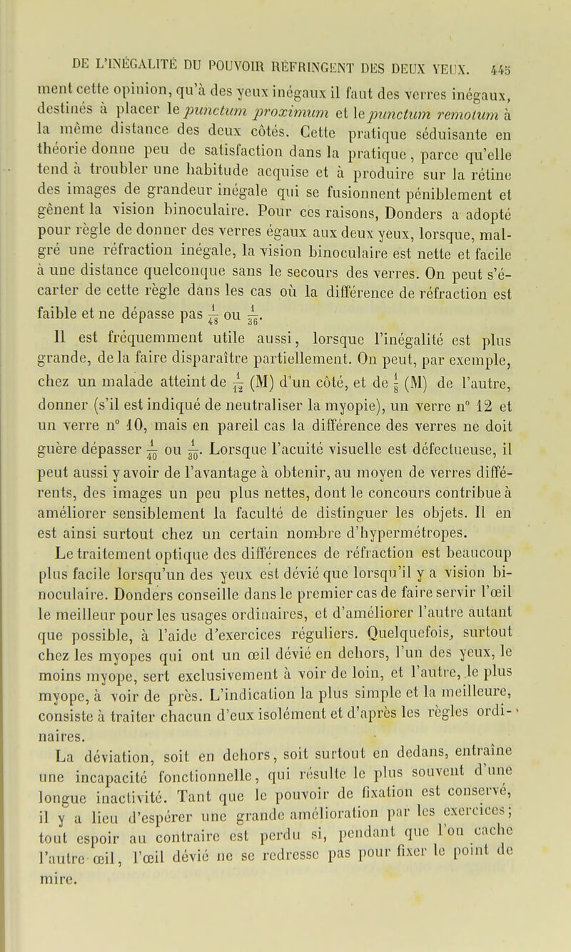 ment cette opinion, qu'à des yeux inégaux il faut des verres inégaux, destinés à placer le pimctum proximum eiXejmnctum remoluma la même distance des deux côtés. Cette pratique séduisante en théorie donne peu de satisfaction dans la pratique , parce qu'elle tend à troubler une habitude acquise et à produire sur la rétine des images de grandeur inégale qui se fusionnent péniblement et gênent la \ision binoculaire. Pour ces raisons, Donders a adopté pour règle de donner des verres égaux aux deux yeux, lorsque, mal- gré une réfraction inégale, la vision binoculaire est nette et facile à une distance quelconque sans le secours des verres. On peut s'é- carter de cette règle dans les cas où la différence de réfraction est faible et ne dépasse pas ou ^. Il est fréquemment utile aussi, lorsque l'inégalité est plus grande, delà faire disparaître partiellement. On peut, par exemple, chez un malade atteint de ~ (M) d'un côté, et de ^ (M) de l'autre, donner (s'il est indiqué de neutraliser la myopie), un verre n° 12 et un verre n° 10, mais en pareil cas la différence des verres ne doit guère dépasser ^ ou ^. Lorsque l'acuité visuelle est défectueuse, il peut aussi y avoir de l'avantage à obtenir, au moyen de verres diffé- rents, des images un peu plus nettes, dont le concours contribue à améliorer sensiblement la faculté de distinguer les objets. Il en est ainsi surtout chez un certain nombre d'hypermétropes. Le traitement optique des différences de réfraction est beaucoup plus facile lorsqu'un des yeux est dévié que lorsqu'il y a vision bi- noculaire. Donders conseille dans le premier cas de faire servir l'œil le meilleur pour les usages ordinaires, et d'améliorer l'autre autant que possible, à l'aide d'exercices réguliers. Quelquefois, surtout chez les myopes qui ont un œil dévié en dehors, l'un des yeux, le moins myope, sert exclusivement à voir de loin, et l'autre, le plus myope, à voir de près. L'indication la plus simple et la meilleure, consiste à traiter chacun d'eux isolément et d'après les règles ordi- • naires. La déviation, soit en dehors, soit surtout en dedans, entraîne une incapacité fonctionnelle, qui résulte le plus souvent d'une longue inactivité. Tant que le pouvoir de fixation est conserve, il y a lieu d'espérer une grande amélioration par les exercices; tout espoir au contraire est perdu si, pendant que l'on cache l'autre œil, l'œil dévié ne se redresse pas pour fixer le point de mire.