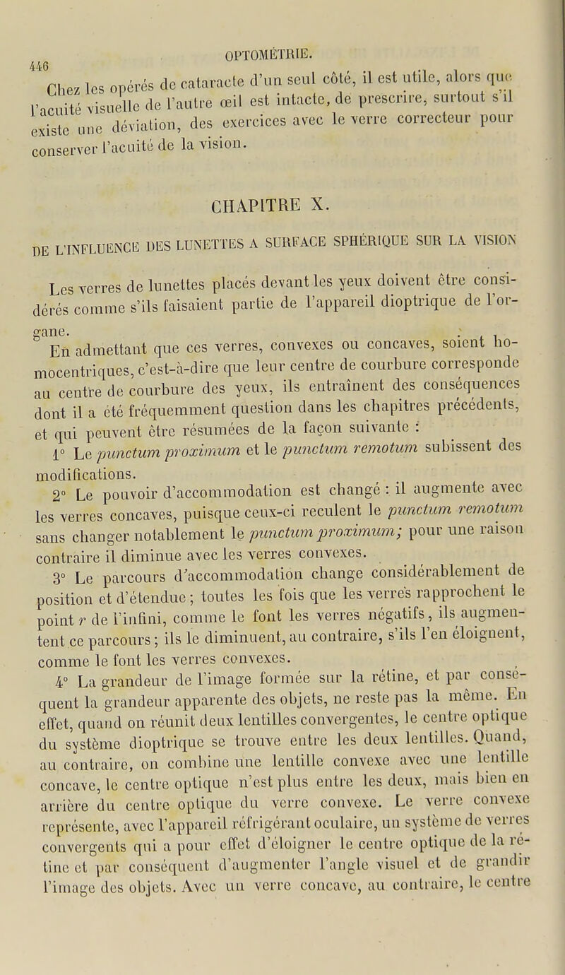 446 Chez les opérés de cataracte d'un seul côté, il est utile, alors que l'nruité visuelle de l'autre œil est intacte, de prescrire, surtout s il existe une déviation, des exercices avec le verre correcteur pour conserver l'acuité de la vision. CHÀPITRE X. DE L'INFLUlîNCE DES LUNETTES A SURFACE SPHÉRIQUE SUR LA VISION Les verres de lunettes placés devant les yeux doivent être consi- dérés comme s'ils faisaient partie de l'appareil dioptrique de l'or- gane. En admettant que ces verres, convexes ou concaves, soient bo- mocentriques, c'est-à-dire que leur centre de courbure corresponde au centre de courbure des yeux, ils entraînent des conséquences dont il a été fréquemment question dans les cbapitres précédents, et qui peuvent être résumées de la façon suivante : 1° Le punctum proximum et le punctum remotum subissent des modifications. 2° Le pouvoir d'accommodation est changé : il augmente avec les verres concaves, puisque ceux-ci reculent le punctum remotum sans changer notablement le punctum proximum; pour une raison contraire il diminue avec les verres convexes. 3° Le parcours d'accommodation change considérablement de position et d'étendue ; toutes les fois que les verres rapprochent le point r de l'infini, comme le font les verres négatifs, ils augmen- tent ce parcours ; ils le diminuent, au contraire, s'ils l'en éloignent, comme le font les verres convexes. 4 La grandeur de l'image formée sur la rétine, et par consé- quent la grandeur apparente des objets, ne reste pas la même. En effet, quand on réunit deux lentilles convergentes, le centre optique du système dioptrique se trouve entre les deux lentilles. Quand, au contraire, on combine une lentille convexe avec une lentille concave, le centre optique n'est plus entre les deux, mais bien en arrière du centre optique du verre convexe. Le verre convexe représente, avec l'appareil réfrigérant oculaire, un système de verres convergents qui a pour effet d'éloigner le centre optique de la ré- tine et par conséquent d'augmenter l'angle visuel et de grandir l'imago des objets. Avec un verre concave, au contraire, le centre