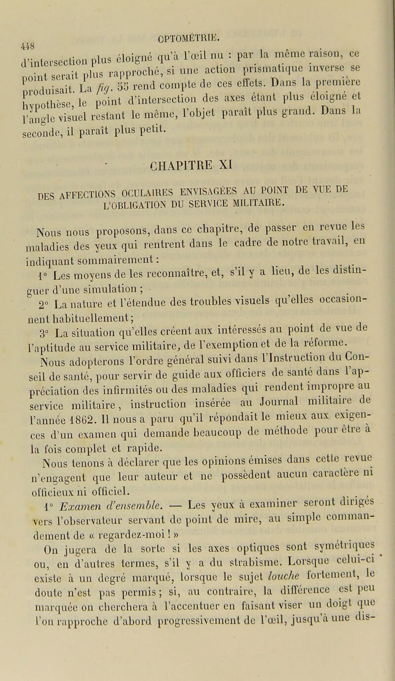 448 , . . d'intet-section plus éloigné qu'à l'œil nu : par_ la même raison, ce ITnt serait plus rapproché, si une action prismatique inverse se produisait. La ficj. 55 rend compte de ces effets. Dans la première Lpothèse, le point d'intersection des axes étant plus éloigne et rangle visuel restant le même, l'objet parait plus grand. Dans la seconde, il paraît plus petit. • CHAPITRE XI DES AFFECTIONS OCULAIRES ENVISAGÉES AU POINT DE YUE DE L'OBLIGATION DU SERVICE MILITAIRE. Nous nous proposons, dans ce chapitre, de passer en revue les maladies des yeux qui rentrent dans le cadre de notre travail, en indiquant sommairement : _ r Les moyens de les reconnaître, et, s'il y a lieu, de les distin- guer d'une simulation ; 2° La nature et l'étendue des troubles visuels qu'elles occasion- nent habituellement ; 3° La situation qu'elles créent aux intéressés au point de vue de l'aptitude au service militaire, de l'exemption et de la réforme. Nous adopterons l'ordre général suivi dans l'Instimction du Con- seil de santé, pour servir de guide aux officiers de santé dans l'ap- préciation des inHrmités ou des maladies qui rendent impropre au service militaire, instruction insérée au Journal militaire de l'année 1862. 11 nous a paru qu'il répondait le mieux aux exigen- ces d'un examen qui demande beaucoup de méthode pour être à la fois complet et rapide. Nous tenons à déclarer que les opinions émises dans cette revue n'engagent que leur auteur et ne possèdent aucun caractère m officieux ni officiel. , , , 1° Examen d'ensemble. — Les yeux à examiner seront diriges vers l'observateur servant de point de mire, au simple comman- dement de « regardez-moi !» On jugera de la sorte si les axes optiques sont symétriques ^ ou, en d'autres termes, s'il y a du strabisme. Lorsque celui-ci * existe à un degré marqué, lorsque le sujet louche fortement, le doute n'est pas permis ; si, au contraire, la différence est peu marquée on cherchera à l'accentuer en faisant viser un doigt que l'on rapproche d'abord progressivement de l'œil, jusqu'à une dis-