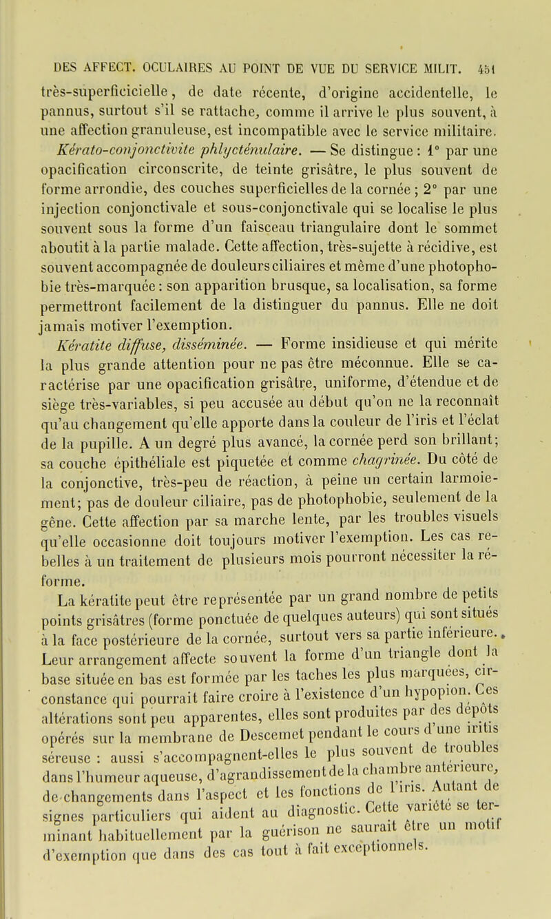 très-superficicielle, de date récente, d'origine accidentelle, le pannus, surtout s'il se rattache^ comme il arrive le plus souvent, à une affection granuleuse, est incompatible avec le service militaire. Kérato-conjonctivite phlycténulaire. — Se distingue : 1° par une opacification circonscrite, de teinte grisâtre, le plus souvent de forme arrondie, des couches superficielles de la cornée ; 2° par une injection conjonctivale et sous-conjonctivale qui se localise le plus souvent sous la forme d'un faisceau triangulaire dont le sommet aboutit à la partie malade. Cette affection, très-sujette à récidive, est souvent accompagnée de douleurs ciliaires et même d'une photopho- bie très-marquée : son apparition brusque, sa localisation, sa forme permettront facilement de la distinguer du pannus. Elle ne doit jamais motiver l'exemption. Kératite diffuse, disséminée. — Forme insidieuse et qui mérite la plus grande attention pour ne pas être méconnue. Elle se ca- ractérise par une opacification grisâtre, uniforme, d'étendue et de siège très-variables, si peu accusée au début qu'on ne la reconnaît qu'au changement qu'elle apporte dans la couleur de l'iris et l'éclat de la pupille. A un degré plus avancé, la cornée perd son brillant; sa couche épithéliale est piquetée et comme chagrinée. Du côté de la conjonctive, très-peu de réaction, à peine un certain larmoie- ment; pas de douleur ciliaire, pas de photophobie, seulement de la gêne. Cette affection par sa marche lente, par les troubles visuels qu'elle occasionne doit toujours motiver l'exemption. Les cas re- belles à un traitement de plusieurs mois pourront nécessiter la ré- forme. La kératite peut être représentée par un grand nombre de petits points grisâtres (forme ponctuée de quelques auteurs) qui sont situes à la face postérieure de la cornée, surtout vers sa partie inférieure.. Leur arrangement affecte souvent la forme d'un triangle dont la base située en bas est formée par les taches les plus marquées, cir- constance qui pourrait faire croire à l'existence d'un hypopion. Ces altérations sont peu apparentes, elles sont produites par des dépôts opérés sur la membrane de Descemet pendant le cours d une iritis séreuse: aussi s'accompagnent-elles le plus souvent de troubles dans l'humeur aqueuse, d'agrandissement de la chambre antérieure, de changements dans l'aspect et les fonctions de 1 iris. Autant de signes particuliers qui aident au diagnostic. Cette variété se ter- minant habituellement par la guérison ne saurait e re un motif d'exemption que dans des cas tout à fait exceptionnels.