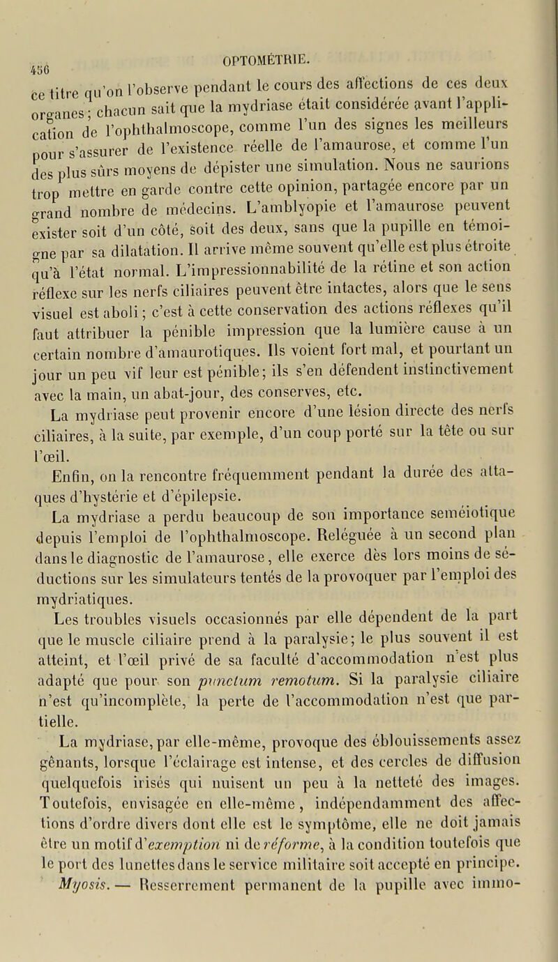 4t)6 ce titre qu'on l'observe pendant le cours des afiections de ces deux oreanes • chacun sait que la mydriase était considérée avant l'appli- cation de l'ophthalmoscope, comme l'un des signes les meilleurs pour s'assurer de l'existence réelle de l'amaurose, et comme l'un des plus sûrs moyens de dépister une simulation. Nous ne saurions trop mettre en garde contre cette opinion, partagée encore par un grand nombre de médecins. L'amblyopie et l'amaurose peuvent exister soit d'un côté, soit des deux, sans que la pupille en témoi- gne par sa dilatation. Il arrive même souvent qu'elle est plus étroite qu'à l'état normal. L'impressionnabilité de la rétine et son action réflexe sur les nerfs ciliaires peuvent être intactes, alors que le sens visuel est aboli ; c'est à cette conservation des actions réflexes qu'il faut attribuer la pénible impression que la lumière cause à un certain nombre d'amaurotiques. Ils voient fort mal, et pourtant un jour un peu vif leur est pénible; ils s'en défendent instinctivement avec la main, un abat-jour, des conserves, etc. La mydriase peut provenir encore d'une lésion directe des nerfs ciliaires, à la suite, par exemple, d'un coup porté sur la tête ou sur l'œil. Enfin, on la rencontre fréquemment pendant la durée des atta- ques d'hystérie et d'épilepsie. La mydriase a perdu beaucoup de son importance seméiotique depuis l'emploi de l'ophthalmoscope. Reléguée à un second plan dans le diagnostic de l'amaurose, elle exerce dès lors moins de sé- ductions sur les simulateurs tentés de la provoquer par l'emploi des mydriatiques. Les troubles \isuels occasionnés par elle dépendent de la part que le muscle ciliaire prend à la paralysie; le plus souvent il est atteint, et l'œil privé de sa faculté d'accommodation n'est plus adapté que pour son pxinclum remotum. Si la paralysie ciliaire n'est qu'incomplète, la perte de l'accommodation n'est que par- tielle. La mydriase, par elle-même, provoque des éblouissemcnts assez gênants, lorsque l'éclairage est intense, et des cercles de diffusion quelquefois irisés qui nuisent un peu à la netteté des images. Toutefois, envisagée en elle-même, indépendamment des affec- tions d'ordre divers dont elle est le symptôme, elle ne doit jamais être un moiiià'exemption ni ào, réforme^ à la condition toutefois que le port des lunettes dans le service militaire soit accepté en principe. Myosis. — Resserrement permanent de la pupille avec irnmo-