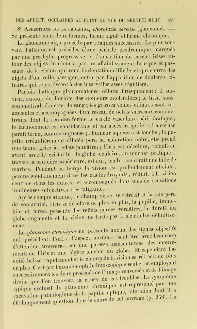 8° Affections de la choroïde, choroïdite séreuse (glaucome). — Se présente sous deux formes, forme aiguë et forme chronique. Le glaucome aigu procède par attaques successives. Le plus sou- vent l'attaque est précédée d'une période prodromique marquée par une presbytie progressive et l'apparition de cercles irisés au- tour des objets lumineux, par un affaiblissement brusque et pas- sager de la vision qui rend l'orientation difficile et qui couvre les objets d'un voile passager, enfin par l'apparition de douleurs ci- liaires qui reparaissent à des intervalles assez réguliers. Parfois l'attaque glaucomateuse débute bi-usquement : il sur- vient autour de l'orbite des douleurs intolérables ; le tissu sous- conjonctival s'injecte de sang ; les grosses veines ciliaires sont tur- gescentes et accompagnées d'un réseau de petits vaisseaux conjonc- tivaux dont la réunion forme le cercle vasculaire péri-kératique ; le larmoiement est considérable et par accès irréguliers. La cornée paraît terne, comme rugueuse ; l'humeur aqueuse est louche ; la pu- pille irrégulièrement dilatée perd sa coloration noire, elle prend une teinte grise à reflets jaunâtres ; l'iris est décoloré, refoulé en avant avec le cristallin : le globe oculaire, au toucher pratiqué à travers la paupière supérieure, est dur, tendu : on dirait une bille de marbre. Pendant ce temps la vision est profondément atteinte, perdue soudainement dans les cas foudroyants, réduite à la vision centrale dans les autres, et accompagnée dans tous de sensations lumineuses subjectives très-fatigantes. Après chaque attaque, le champ visuel se rétrécit et la vue perd de son acuité, l'iris se décolore de plus en plus, la pupille, immo- bile et terne, présente des reflets jaunes verdâtres, la dureté du globe augmente et la vision ne tarde pas à s'éteindre defmitive- ment. , . , . ..f^ Le glaucome chronique ne présente aucun des signes objectifs qui précédent; l'œil a l'aspect normal; peut-être avec beaucoup d'attention trouvera-t-on une paresse inaccoutumée des mouve- ments de l'iris et une légère tension du globe. Et Î^^P-f »' cuité baisse rapidement et le chanip delà vision se reU-ecitd^>^^^ en plus. C'est par l'examen ophthalmoscopique seul et en emplojant successivement les deux procédés de l'image renversée e de imag droite que l'on trouvera la cause de ces troubles Le symptôme tvpiaue ëxc usif du glaucome chronique est représente par une TalionÏhologiq'ue de la papille optiq- aU^-ation doiU .l a été longuement question dans le cours de cet ouvrage (p. 268). Le