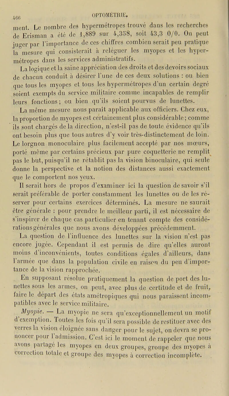 4oo mont. Le nombre des hypermétropes trouvé dans les recherches de Erisman a été de 1,889 sur 4,358, soit 43,3 0/0. On peut juger par l'importance de ces chiffres combien serait peu pratique la mesure qui consisterait à reléguer les myopes et les hyper- métropes dans les services administratifs. La logique et la saine appréciation des droits et des devoirs sociaux de chacun conduit à désirer l'une de ces deux solutions : ou bien que tous les myopes et tous les hypermétropes d'un certain degré soient exempts du service militaire comme incapables de remplir leurs fonctions ; ou bien qu'ils soient pourvus de lunettes. La même mesure nous paraît applicable aux officiers. Chez eux, la proportion de myopes est certainement plus considérable; comme ils sont chargés delà direction, n'est-il pas de toute évidence qu'ils ont besoin plus que tous autres d'y voir très-distinctement de loin. Le lorgnon monoculaire phis facilement accepté par nos mœurs, porté même par certains précieux par pure coquetterie ne remplit pas le but, puisqu'il ne rétablit pas la vision binoculaire, qui seule donne la perspective et la notion des distances aussi exactement que le comportent nos yeux. Il serait hors de propos d'examiner ici la question de savoir s'il serait préférable de porter constamment les lunettes ou de les ré- server pour certains exercices déterminés. La mesure ne saurait être générale : pour prendre le meilleur parti, il est nécessaire de s'inspirer de chaque cas particulier en tenant compte des considé- rations générales que nous avons développées précédemment. La question de l'influence des lunettes sur la vision n'est pas encore jugée. Cependant il est permis de dire qu'elles auront moins d'inconvénients, toutes conditions égales d'ailleurs, dans l'armée que dans la population civile en raison du peu d'impor- tance de la vision rapprochée. En supposant résolue pratiquement la question de port des lu- nettes sous les armes, on peut, avec plus de certitude et de fruit, faire le départ des états amétropiques qui nous paraissent incom- patibles avec le service militaire. Myopie. — La myopie ne sera qu'exceptionnellement un motif d'exemption. Toutes les fois qu'il sera possible de restituer avec des verres la vision éloignée sans danger pour le sujet, on devra se pro- noncer pour l'admission. C'est ici le moment de rappeler que nous avons partagé les myopes en deux groupes, groupe des myopes à correction totale et groupe des myopes à correction incomplète. .