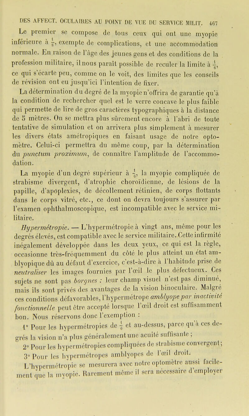 Le premier se compose de tous ceux qui ont une myopie inférieure à i-, exempte de complications, et une accommodation normale. En raison de l'âge des jeunes gens et des conditions de la profession militaire, il nous paraît possible de reculer la limite à -i, ce qui s'écarte peu, comme on le voit, des limites que les conseils de révision ont eu jusqu'ici l'intention de fixer. La détermination du degré de la myopie n'offrira de garantie qu'à la condition de rechercher quel est le verre concave le plus faible qui permette de lire de gros caractères typographiques à la distance de S mètres. On se mettra plus sûrement encore à l'abri de toute tentative de simulation et on arrivera plus simplement à mesurer les divers états amétropiques en faisant usage de notre opto- mètre. Celui-ci permettra du même coup, par la détermination du punctum proximum^ de connaître l'amplitude de l'accommo- dation. La myopie d'un degré supérieur à \, la myopie compliquée de strabisme divergent, d'atrophie choroïdienne, de lésions de la papille, d'apdplexies, de décollement rétinien, de corps flottants dans le corps vitré, etc., ce dont on devra toujours s'assurer par l'examen ophthalmoscopique, est incompatible avec le service mi- litaire. Hypermétropie. — L'hypermétropie à vingt ans, même pour les degrés élevés, est compatible avec le service militaire. Cette infirmité inégalement développée dans les deux yeux, ce qui est la règle, occasionne très-fréquemment du côté le plus atteint un état am- blyopique dû au défaut d'exercice, c'est-à-dire à l'habitude prise de neutraliser les images fournies par l'œil le plus défectueux. Ces sujets ne sont pas borgnes : leur champ visuel n'est pas diminué, mais ils sont privés des avantages de la vision binoculaire. Malgré ces conditions défavorables, l'hypermétrope amé/yope/^ar inactivité fonctionnelle peut être accepté lorsque l'œil droit est suffisamment bon. Nous réservons donc l'exemption : r Pour les hypermétropies de \ et au-dessus, parce qu'à ces de- grés la vision n'a plus généralement une acuité suffisante ; 2° Pour les hypermétropies compliquées de strabisme convergent ; 3° Pour les hypermétropes amblyopes de l'œil droit. L'hypermétropie se mesurera avec notre oplomètre aussi facile- ment que la mvopic. Rarement même il sera nécessaire d'employer