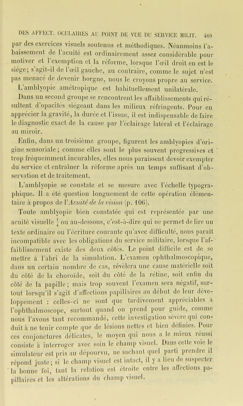 par des exercices visuels soutenus et méthodiques. Néanmoins l'a- baissement de l'acuité est ordinairement assez considérable pour motiver et l'exemption et la réforme, lorsque l'œil droit en est le siège; s'agit-il de l'œil gauche, au contraire, comme le sujet n'est pas menacé de devenir borgne, nous le croyons propre au service. L'amblyopie amétropique est habituellement unilatérale. Dans un second groupe se rencontrent les affaiblissements qui ré- sultent d'opacités siégeant dans les milieux réfringents. Pour en apprécier la gravité, la durée et l'issue, il est indispensable de faire le diagnostic exact de la cause par l'éclairage latéral et l'éclairage au miroir. Enfin, dans un troisième groupe, figurent les amblyopies d'ori- gine sensoriale ; comme elles sont le plus souvent progressives et trop fréquemment incurables, elles nous paraissent devoir exempter du service et entraîner la réforme après un temps suffisant d'ob- servation et de traitement. L'amblyopie se constate et se mesure avec l'échelle typogra- phique. Il a été question longuement de cette opération élémen- taire à propos de VAcuité de la vision (p. 106). Toute amblyopie bien constatée qui est représentée par une acuité visuelle \ ou au-dessous, c'est-à-dire qui ne permet de lire un texte ordinaire ou l'écriture courante qu'avec difficulté, nous paraît incompatible avec les obligations du service militaire, lorsque l'af- faiblissement existe des deux côtés. Le point difficile est de se mettre à l'abri de la simulation. L'examen ophthalmoscopiqiie, dans un certain nombre de cas, révélera une cause matérielle soit du côté de la choroïde, soit du côté de la rétine, soit enfin du côté de la papille ; mais trop souvent l'examen sera négatif, sur- tout lorsqu'il s'agit d'aficctions papillaires au début de leur déve- loppement : celles-ci ne sont que tardivement appréciables à l'ophthalmoscope, surtout quand on prend pour guide, comme nous l'avons tant recommandé, cette investigation sévère qui con- duit à ne tenir compte que de lésions nettes et bien définies. Pour ces conjonctures délicates, le moyen qui nous a le mieux réussi consiste à interroger avec soin le champ visuel. Dans cette voie le simulateur est pris au dépourvu, ne sachant quel parti prendre il répond juste; si le champ visuel est intact, il y a lieu de suspecter la bonne foi, lant la relation est étroite entre les affections pa- pillaires et les altérations du champ visuel.