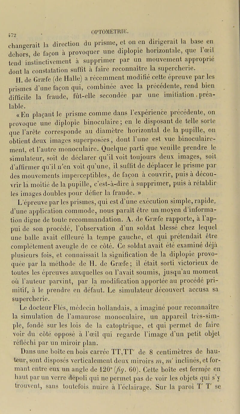 OPTOMÉTHlli. 4/2 changerait la direction du prisme, et on en dirigerait la base en dehors de façon à provoquer une diplopie horizontale, que l'œil tend instinctivement à supprimer par un mouvement approprié dont la constatation suffît à faire reconnaître la supercherie. H. de Graefe (de Halle) a récemment modifié cette épreuve par les prismes d'une façon qui, combinée avec la précédente, rend bien difficile la fraude, fût-elle secondée par une imiliation. préa- lable. «En plaçant le prisme comme dans l'expérience précédente, on provoque une diplopie binoculaire; en le disposant de telle sorte que l'arête corresponde au diamètre horizontal de la pupille, on obtient deux images superposées, dont l'une est vue binoculairc- ment, et l'autre monoculaire. Quelque parti que veuille prendre le simulateur, soit de déclarer qu'il voit toujours deux images, soit d'affirmer qu'il n'en voit qu'une, il suffit de déplacer le prisme par des mouvements imperceptibles, de façon à couvrir, puis à décou- vrir la moitié de la pupille, c'est-à-dire à supprimer, puis à rétablir les images doubles pour défier la fraude. » L'épreuve parles prismes, qui est d'une exécution simple, rapide, d'une application commode, nous paraît être un moyen d'informa- tion digne de toute recommandation. A. de Grœfe rapporte, à l'ap- pui de son procédé, l'observation d'un soldat blessé chez lequel une balle avait elfieuré la te^mpe gauche, et qui prétendait être complètement aveugle de ce côté. Ce soldat avait été examiné déjà plusieurs fois, et connaissait la signification de la diplopie provo- quée par la méthode de H. de Graefe; il était sorti victorieux de toutes les épreuves auxquelles on l'avait soumis, jusqu'au moment où l'auteur parvint, par la modification apportée au procédé pri- mitif, à le prendre en défaut. Le simulateur découvert accusa sa supercherie. Le docteur Fiés, médecin hollandais, a imaginé pour reconnaître la simulation de l'amaurose monoculaire, un appareil tiès-sim- ple, fondé sur les lois de la catoptrique, et qui permet de faire voir du côté opposé à l'œil qui regarde l'image d'un petit objet réfléchi par un miroir plan. Dans une boîte en bois carrée TT,TT' de 8 centimètres de hau- teur, sont disposés verticalement deux miroirs m, m'inclinés, et for- mant entre eux un angle de 120 [fig. 60). Cette boîte est fermée en haut par un verre dépoli qui ne permet pas de voir les objets qui s'y trouvent, sans toutefois nuire à l'éclairage. Sur la paroi ï' T' se