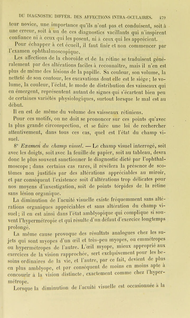 teur novice, une importance qu'ils n'ont pas et conduisent, soit à une erreur, soit à un de ces diagnostics vacillants qui n'inspirent confiance ni à ceux qui les posent, ni à ceux qui les apprécient. ^ Pour échapper à cet écueil, il faut finir et non commencer par l'examen opbthalmoscopique. Les affections de la choroïde et de la rétine se traduisent géné- ralement par des altérations faciles à reconnaître, mais il n'en est plus de même des lésions de la papille. Sa couleur, son volume, la netteté de son contour, les excavations dont elle est le siège ; le vo- lume, la couleur, l'éclat, le mode de distribution des vaisseaux qui en émergent, représentent autant de signes qui s'écartent bien peu de certaines variétés physiologiques, surtout lorsque le mal est au début. Il en est de même du volume des vaisseaux rétiniens. Pour ces motifs, on ne doit se prononcer sur ces points qu'avec la plus grande circonspection, et se faire une loi de rechercher attentivement, dans tous ces cas, quel est l'état du champ vi- suel. 8° Examen du champ visuel. — Le champ visuel interrogé, soit avec les doigts, soit avec la feuille de papier, soit au tableau, devra donc le plus souvent sanctionner le diagnostic dicté par l'ophthal- moscope ; dans certains cas rares, il révélera la présence de sco- tômes non justifiés par des altérations appréciables au miroir, et par conséquent l'existence soit d'altérations trop délicates pour nos moyens d'investigation, soit de points tdrpides de, la rétine sans lésion organique. La diminution de l'acuité visuelle existe fréquemment sans alté- rations organiques appréciables et sans altération du champ vi- suel; il en est ainsi dans l'état amblyopique qui complique si sou- vent l'hypermétropie et qui résuite d'un défaut d'exercice longtemps prolongé. La même cause provoque des résultats analogues chez les su- jets qui sont myopes d'un œil et très-peu myopes, ou emmétropes ou hypermétropes de l'autre. L'œil myope, mieux approprié aux exercices de la vision rapprochée, sert exclusivement pour les be- soins ordinaires de la vie, et l'autre, par ce fait, devient de plus en plus amblyope, et par conséquent de moins en moins aple a concourir à la vision distincte, exactement comme chez l'hyper- métrope. , , Lorsque la diminution de l'acuité visuelle est occasionnée a la