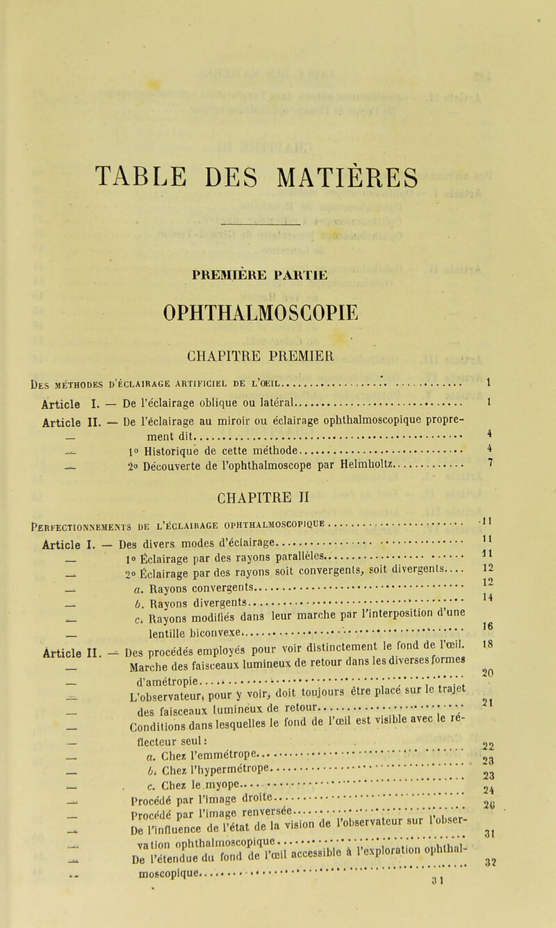 TABLE DES MATIÈRES PREMIERE PARTIE OPHTHALMOSCOPIE CHAPITRE PREMIER Des méthodes d'éclairage artificiel de l'oeil .' 1 Article I. — De l'éclairage oblique ou latéral 1 Article II. — De l'éclairage au miroir ou éclairage ophthalmoscopique propre- — ment dit * — l Historique de cette méthode * — 20 Découverte de l'ophthalmoscope par Helmholtz 7 CHAPITRE H Perfectionnements de L'ÉcLAinAGE ophthalmoscopique H Article I. — Des divers modes d'éclairage — 10 Éclairage par des rayons parallèles H — 20 Éclairage par des rayons soit convergents, soit divergents.... 12 a. Rayons convergents — 6. Rayons divergents • — Rayons modifiés dans leur marche par l'interposition d une _ lentille biconvexe • Article II. Des procédés employés pour voir distinctement le fond de l'œil. 18 Marche des faisceaux lumineux de retour dans les diverses formes — d'amétropie ' • L'observateur, pour y voir, doit toujours être place sur le trajet _ des faisceaux lumineux de retour • • • • • • • • Conditions dans lesquelles le fond de l'œil est visible avec le re- — tlecteur seul : 22 — a. Chez l'emmétrope • _ 6. Cher, l'hypermétrope ••• _ c. Chez le.myope ' ^4 — Procédé par l'image droite moficopique o 1