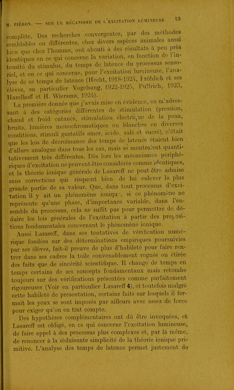comphHe Des recherches convergentes, par des méthodes semblables ou différentes, chez divers espèces ammales aussi bien que chez l'homme, ont abouti à des résultats à peu près identiques en ce qui concerne la variation, en fonction de 1 m- tensité du stimulus, du temps de latence du processus senso- riel et en ce qui concerne, pour l'excitation lun^meuse, 1 ana- lysé de ce temps de latence (Hecht, 1918-1924, PTohlich et ses élèves, en particulier Vogelsang, 1922-1925, Pul.frich, 1923, Hazelhoff et H. Wiersma, 1924). ^ La première donnée que j'avais mise en évidence, en m adres- sant à des catégories différentes de stimulation (pression, chaud et froid cutanés, stimulation électrique de la peau, bruits, lumières monochromatiques ou blanches en diverses conditions, stimuh gustatifs amer, acide, salé et sucré), c'était que les lois de décroissance des temps de latence étaient bien d'allure analogue dans tous les cas, mais se montraient quanti- tativement très différentes. Dès lors les mécanismes périphé- riques d'excitation ne peuvent être considérés comme identiques, et la théorie ionique générale de Lasareff ne peut être admise sans corrections qui risquent bien de lui enlever la plus grande partie de sa valeur. Que, dans tout processus d'exci- tation il y ait un phénomène ioniqu -, si ce phénomène ne représente qu'une phase, d'importance variable, dans l'en- semble du processus, cela ne suffit pas pour permettre de dé- duire les lois générales de l'excitation à partir des proposi- tions fondamentales concernant le phénomène ionique. Aussi Lasareff, dans ses tentatives de vérification numé- rique fondées sur des déterminations empiriques poursuivies par ses élèves, fait-il preuve de plus d'habileté pour faire ren- trer dans ses cadres la toile convenablement rognée ou étirée des faits que de sincérité scientifique. Il change de temps en temps certains de ses concepts fondamentaux mais retombe toujours sur des vérifications présentées comme parfaitement rigoureuses (Voir en particulier Lasareff 4), et toutefois malgré cette habileté de présentation, certains faits sur lesquels il fer- mait les yeux se sont imposés par ailleurs avec assez de force pour exiger qu'on en tînt compte. Des hypothèses complémentaires ont dû être invoquées, et Lasareff est obligé, en ce qui concerne l'excitation lumineuse, de faire appel à des processus plus complexes et, par là même, de renoncer à la séduisante simplicité de la théorie ionique pri- mitive. L'analyse des temps de latence permet justement de