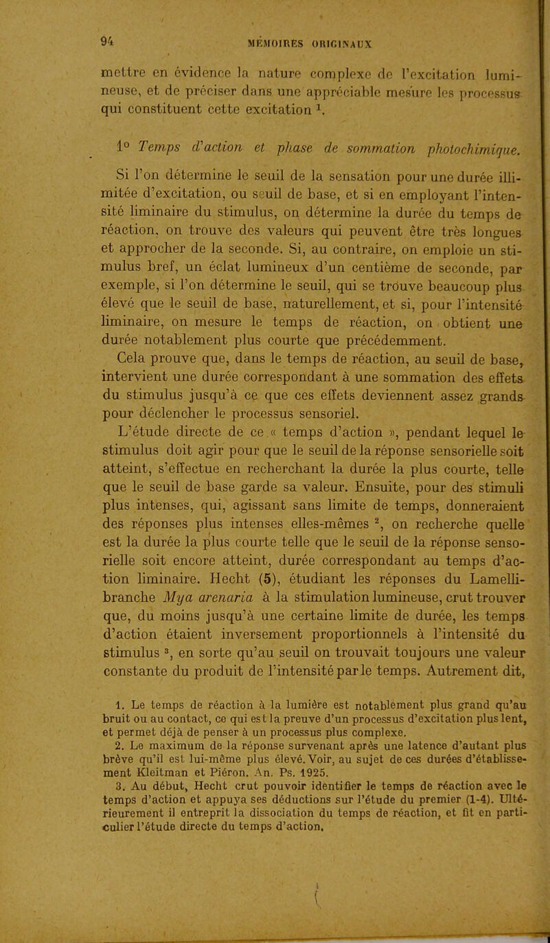 mettre en évidence la nature complexe de l'excitation lumi- neuse, et de préciser dans une appréciable mesure les processus qui constituent cette excitation ^. 1° Temps d'action et phase de sommation photochimiqae. Si l'on détermine le seuil de la sensation pour une durée illi- mitée d'excitation, ou seuil de base, et si en employant l'inten- sité liminaire du stimulus, on détermine la durée du temps de réaction, on trouve des valeurs qui peuvent être très longues et approcher de la seconde. Si, au contraire, on emploie un sti- mulus bref, un éclat lumineux d'un centième de seconde, par exemple, si l'on détermine le seuil, qui se trouve beaucoup plus élevé que le seuil de base, naturellement, et si, pour l'intensité liminaire, on mesure le temps de réaction, on ■ obtient une durée notablement plus courte que précédemment. Cela prouve que, dans le temps de réaction, au seuil de base, intervient une durée correspondant à une sommation des effets du stimulus jusqu'à ce que ces effets devienxient assez grands- pour déclencher le processus sensoriel. L'étude directe de ce .« temps d'action », pendant lequel le stimulus doit agir pour que le seuil de la réponse sensorielle soit atteint, s'effectue en recherchant la durée la plus courte, telle que le seuil de base garde sa valeur. Ensuite, pour des stimuli plus intenses, qui, agissant sans limite de temps, donneraient des réponses plus intenses elles-mêmes ^, on recherche quelle est la durée la plus courte telle que le seuil de la réponse senso- rielle soit encore atteint, durée correspondant au temps d'ac- tion liminaire. Hecht (5), étudiant les réponses du Lamelli- branche Mya arenaria à la stimulation lumineuse, crut trouver que, du moins jusqu'à une certaine limite de durée, les temps d'action étaient inversement proportionnels à l'intensité du stimulus 3, en sorte qu'au seuil on trouvait toujours une valeur constante du produit de l'intensité parle temps. Autrement dit, 1. Le temps de réaction à la lumière est notablement plus grand qu'au bruit ou au contact, ce qui est la preuve d'un processus d'excitation plus lent, et permet déjà de penser à un processus plus complexe. 2. Le maximum de la réponse survenant après une latence d'autant plus brève qu'il est lui-môme plus élevé. Voir, au sujet de ces durées d'établisse- ment Kleitman et Piéron. An. Ps. 1925. 3. Au début, Hecht crut pouvoir identifier le temps de réaction avec le temps d'action et appuya ses déductions sur l'étude du premier (1-4). Ulté- rieurement il entreprit la dissociation du temps de réaction, et fit en parti- culier l'étude directe du temps d'action.