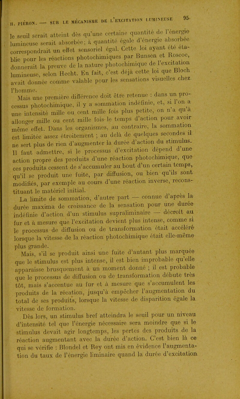 ÉRON. — SUR LE MÉCANISME DE l'eXCITAT.ON LUMINEUSE 9S le seuil serait atteint dès qu'une certaine quantité de l'énergie lumineuse serait absorbée; à quantité égale d'énergie absorbée cori-espondrait un effet sensoriel égal. Cette loi ayant ete éta- blie pour les réactions photochimiques par Bunsen et Roscoe, donnerait la preuve de la nature photochimique de 1 excitation lumineuse, selon Hecht. En fait, c'est déjà cette loi que Bloch avait donnée comme valable pour les sensations visuelles chez l'homme. Mais une première différence doit être retenue : dans un pro- cessus photochimique, il y a sommation indéfinie, et, si 1 on a une intensité mille ou cent mille fois plus petite, on n a qu a allonger mille ou cent mille foi^ le temps d'action pour avoir même effet. Dans les organismes, au contraire, la sommation est hmitée assez étroitement ; au delà de quelques secondes il ne sert plus de rien d'augmenter la durée d'action du stimulus. Il faut admettre, si le processus d'excitation dépend d une action propre des produits d'une réaction photo chimique, que ces produits cessent de s'accumuler au bout d'un certain temps, qu'il se produit une fuite, par diffusion, ou bien qu'ils sont modifiés, par exemple au cours d'une réaction inverse, recons- tituant le matériel initial. La limite de sommation, d'autre part — connue d'après la durée maxima de croissance de la sensation pour une durée indéfinie d'action d'un stimulus supraliminaire — décroît au fur et à mesure que l'excitation devient plus intense, comme si le processus de diffusion ou de transformation était accéléré lorsque la vitesse de la réaction photochimique était elle-même plus grande. Mais, s'il se produit ainsi une fuite d'autant plus marquée que le stimulus est plus intense, il est bien improbable qu'elle apparaisse brusquement à un moment donné ; il est probable que le processus de diffusion ou de transformation débute très tôt, mais s'accentue au fur et à mesure que s'accumulent les produits de la récation, jusqu'à empêcher l'augmentation du total de ses produits, lorsque la vitesse de disparition égale la vitesse de formation. Dès lors, un stimulus bref atteindra le seuil pour un niveau d'intensité tel que l'énergie nécessaire sera moindre que si le stimulus devait agir longtemps, les pertes des produits de la réaction augmentant avec la durée d'action. C'est bien là ce qui se vérifie : Blondel et Rey ont mis en évidence l'augmenta- tion du taux de l'énergie liminaire quand la durée d'excitation.