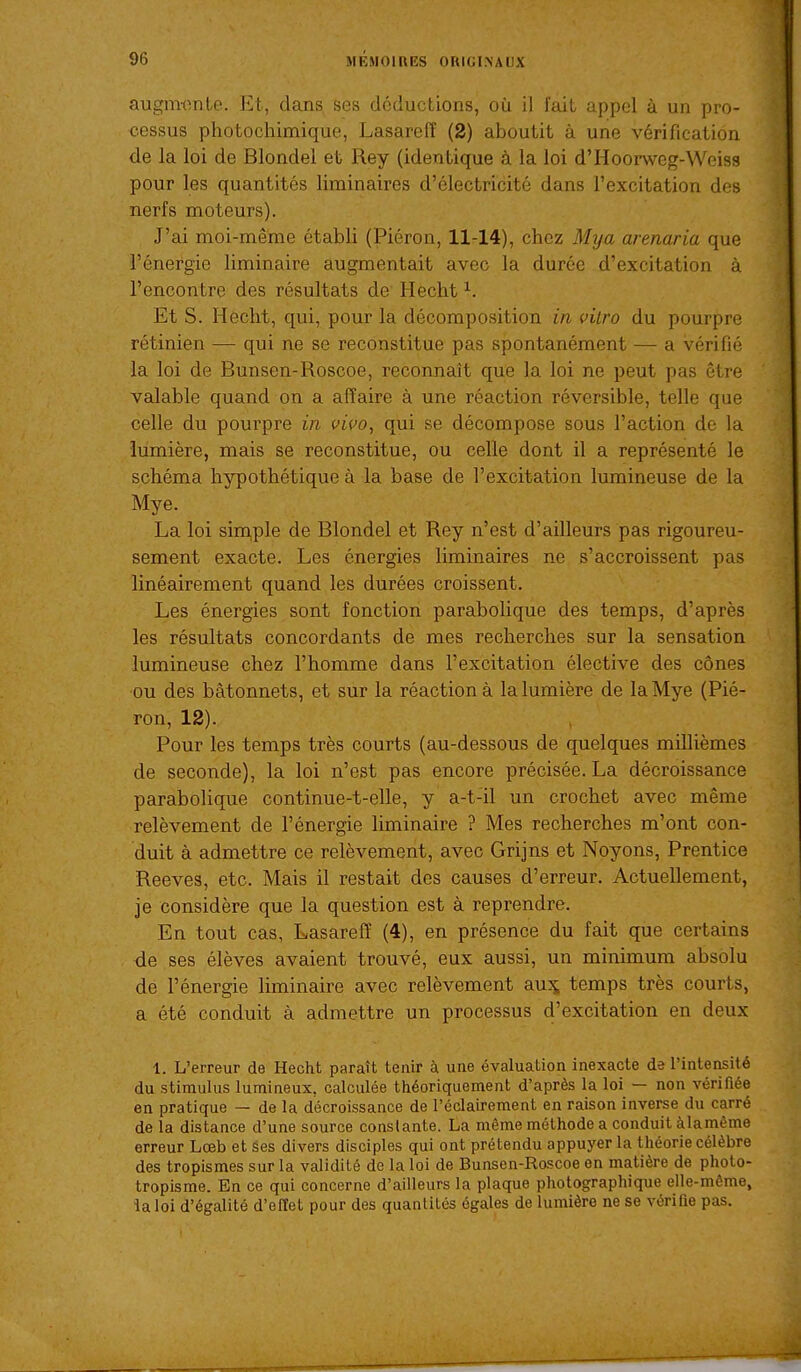 augnwnte. Et, dans ses déducLlons, où il lait appel à un pro- cessus photochimique, Lasareff (2) aboutit à une vérification de la loi de Blondel et Rey (identique à la loi d'Hoorweg-Weisa pour les quantités liminaires d'électricité dans l'excitation des nerfs moteurs). J'ai moi-même établi (Piéron, 11-14), chez Mya arenaria que l'énergie liminaire augmentait avec la durée d'excitation à rencontre des résultats de Hecht ^. Et S. Hecht, qui, pour la décomposition in vitro du pourpre rétinien — qui ne se reconstitue pas spontanément — a vérifié la loi de Bunsen-Roscoe, reconnaît que la loi ne peut pas être valable quand on a affaire à une réaction réversible, telle que celle du pourpre in vivo, qui se décompose sous l'action de la lumière, mais se reconstitue, ou celle dont il a représenté le schéma hypothétique à la base de l'excitation lumineuse de la Mye. La loi sin^ple de Blondel et Rey n'est d'ailleurs pas rigoureu- sement exacte. Les énergies liminaires ne s'accroissent pas linéairement quand les durées croissent. Les énergies sont fonction parabolique des temps, d'après les résultats concordants de mes recherches sur la sensation lumineuse chez l'homme dans l'excitation élective des cônes ou des bâtonnets, et sur la réaction à la lumière de la Mye (Pié- ron, 12). Pour les temps très courts (au-dessous de quelques millièmes de seconde), la loi n'est pas encore précisée. La décroissance parabolique continue-t-elle, y a-t-il un crochet avec même relèvement de l'énergie liminaire ? Mes recherches m'ont con- duit à admettre ce relèvement, avec Grijns et Noyons, Prentice Reeves, etc. Mais il restait des causes d'erreur. Actuellement, je considère que la question est à reprendre. En tout cas, Lasareff (4), en présence du fait que certains de ses élèves avaient trouvé, eux aussi, un minimum absolu de l'énergie liminaire avec relèvement au:^ temps très courts, a été conduit à admettre un processus d'excitation en deux 1. L'erreur de Hecht paraît tenir à une évaluation inexacte de l'intensité du stimulus lumineux, calculée théoriquement d'après la loi — non vérifiée en pratique — de la décroissance de l'oclairement en raison inverse du carré de la distance d'une source constante. La même méthode a conduit àlamème erreur Lœb et ses divers disciples qui ont prétendu appuyer la théorie célèbre des tropismes sur la validité de la loi de Bunsen-Roscoe en matière de photo- tropisme. En ce qui concerne d'ailleurs la plaque photographique elle-même, la loi d'égalité d'effet pour des quantités égales de lumière ne se vérifie pas.