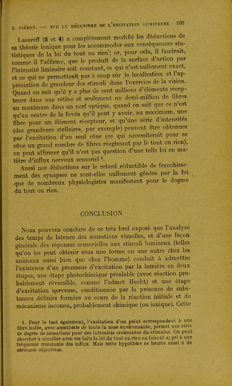 Lasarefî (3 et 4) a complètement modifié les déductions de sa théorie ionique pour les accommoder aux conséquences sta- tistiques de la loi du tout ou rien; or, pour cela, il faudrait, comme il l'affirme, que le produit de la surface d action par l'intensité liminaire soit constant, ce qui n'est nullement exact, et ce qui ne permettrait pas à coup sûr > localisation et 1 ap- préciation de grandeur des stimuli dans l'exercice de la vision. Quand on sait qu'il y a plus de cent millions d'éléments récep- teurs dans une rétine et seulement un demi-miUion de fibres au maximum dans un nerf optique, quand on sait que ce. n est qu'au centre de la fovéa qu'il peut y avoir, au maximum, une fibre pour un élément récepteur, et qu'une série d'mtensites (des grandeurs stellaires, par exemple) peuvent être obtenues par l'excitation d'un seul cône (ce qui nécessiterait pour ce cône un grand nombre de fibres réagissant par le tout ou rien), on peut affirmer qu'il n'est pas question d'une telle loi en ma- tière d'influx nerveux sensoriel ^. Aussi nos déductions sur le retard réductible de franchisse- ment des synapses ne sont-elles nullement gênées par la foi que de nombreux physiologistes manifestent pour le dogme du tout ou rien. CONCLUSION Nous pouvons conclure de ce très bref exposé que l'analyse des temps de latence des sensations visuelles, et d'une façon générale des réponses sensorielles aux stimuli lumineux (telles qu'on les peut obtenir sous une forme ou une autre chez les animaux aussi bien que chez l'homme) conduit à admettre l'existence d'un processus d'excitation par la lumière en deux étapes, une étape photochimique préalable (avec réaction pro- bablement réversible, comme l'admet Hecht) et une étape d'excitation nerveuse, conditionnée par la présence de subs- tances définies formées au cours de la réaction initiale et de mécanisme inconnu, probablement chimique (ou ionique). Cette 1. Pour le tact également, l'excitation d'un point correspondant à une fibre isolée, avec anesthésie de toute la zone environnante, permet une série de degrés de sensations pour des intensités croissantes du stimulus. On peut chercher à concilier avec ces faits la loi du tout ou rien en faisant ai pel à une fréquence croissante des influx. Mais cette hypothèse se heurte aussi à de sérieuses objections.