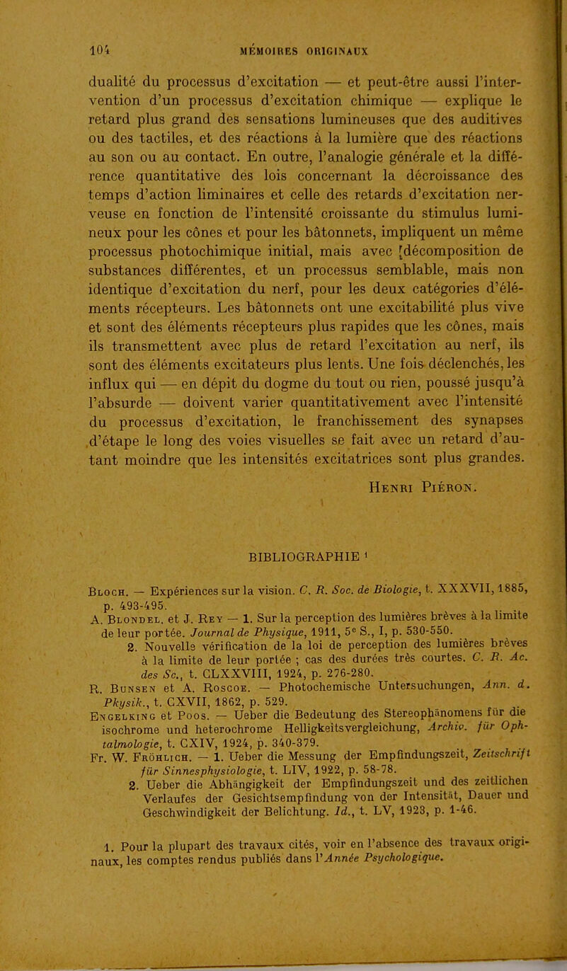 dualité du processus d'excitation — et peut-être aussi l'inter- vention d'un processus d'excitation chimique — explique le retard plus grand des sensations lumineuses que des auditives ou des tactiles, et des réactions à la lumière que des réactions au son ou au contact. En outre, l'analogie générale et la diffé- rence quantitative dés lois concernant la décroissance des temps d'action liminaires et celle des retards d'excitation ner- veuse en fonction de l'intensité croissante du stimulus lumi- neux pour les cônes et pour les bâtonnets, impliquent un même processus photochimique initial, mais avec [décomposition de substances différentes, et un processus semblable, mais non identique d'excitation du nerf, pour les deux catégories d'élé- ments récepteurs. Les bâtonnets ont une excitabilité plus vive et sont des éléments récepteurs plus rapides que les cônes, mais ils transmettent avec plus de retard l'excitation au nerf, ils sont des éléments excitateurs plus lents. Une fois- déclenchés, les influx qui — en dépit du dogme du tout ou rien, poussé jusqu'à l'absurde — doivent varier quantitativement avec l'intensité du processus d'excitation, le franchissement des synapses .d'étape le long des voies visuelles se fait avec un retard d'au- tant moindre que les intensités excitatrices sont plus grandes. Henri Piéron. BIBLIOGRAPHIE » Bloch. — Expériences sur la vision. C. R. Soc. de Biologie, t. XXXVII, 1885, p. 493-495. A. Blond EL. et J. Rey — 1. Sur la perception des lumières brèves à la limite de leur portée. Journal de Physique, 1911, 5« S., I, p. 530-550. 2. Nouvelle vérification de la loi de perception des lumières brèves à la limite de leur portée ; cas des durées très courtes. C. R. Ac. des Se, t. GLXXVIII, 1924, p. 276-280. R. Bunsen et A. Roscoe. — Photochemische Untersuchungen, Ann. d. Pkysik., t. CXVII, 1862, p. 529. Engelking et Poos. — Ueber die Bedeutung des Stereophânomens fur die isochrome und heterochrome Helligkeitsvergleichung, Archiv. fur Oph- talmologie, t. GXIV, 1924, p. 340-379. Fr. W. Frôhlich. — 1. Ueber die Messung der Empfindungszeit, Zeitschnft fur Sinnesphysiologie, t. LIV, 1922, p. 58-78. 2. Ueber die Abhângigkeit der Empfindungszeit und des zeitlichen Verlaufes der Gesichtsempfindung von der Intensitst, Dauer und Geschwindigkeit der Belichtung. Id., t. LV, 1923, p. 1-46. 1, Pour la plupart des travaux cités, voir en l'absence des travaux origi- naux, les comptes rendus publiés dans VAnnée Psychologique.