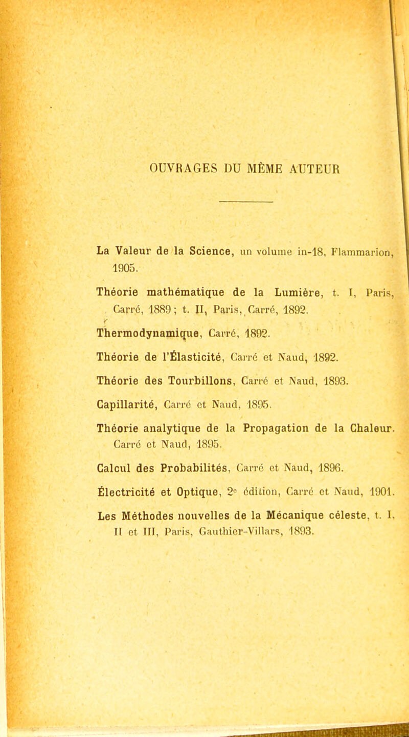 OUVRAGES DU MÊME AUTEUR La Valeur de la Science, un volume in-18, Flammarion 1905. Théorie mathématique de la Lumière, t. I, Paris, . Carré, 1889; t. II, Paris, Carré, 1892. Thermodynamique, Carré, 1892. Théorie de l'Élasticité, Carré et Naud, 1892. Théorie des Tourbillons, Carré et Naud, 1893. Capillarité, Carré et Naud, 1895. Théorie analytique de la Propagation de la Chaleur. Carré et Naud, 1895. Calcul des Probabilités, Carré et Naud, 1896. Électricité et Optique, 2e édition, Carré et Naud, 1901. Les Méthodes nouvelles de la Mécanique céleste, t. I. Il et III, Paris, Gauthier-Villars, 1893.