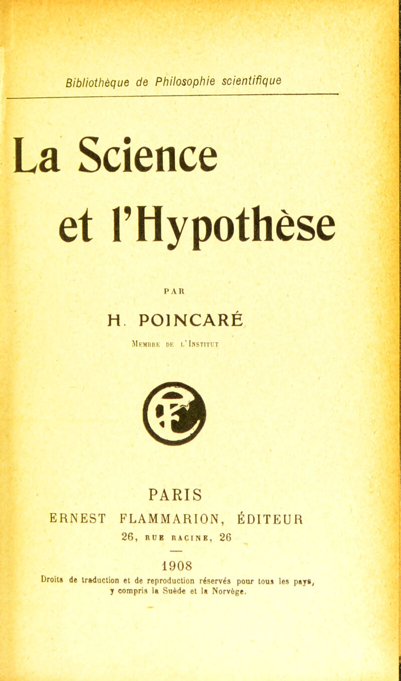 Bibliothèque de Philosophie scientifique La Science et l'Hypothèse PAR H POINCARÉ MKMBHE DK I.'INSTITUT PARIS ERNEST FLAMMARION, ÉDITEUR 26, nui racine, 26 1908 Droit» de traduction et de reproduction réservés pour tous les pays, j compris la Suèd-e et la Norvège.