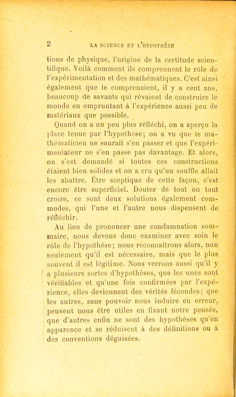 tions de physique, l'origine de la certitude scien- tifique. Voilà comment ils comprennent le rôle de l'expérimentation et des mathématiques. C'est ainsi également que le comprenaient, il y a cent ans, beaucoup de savants qui rêvaient de construire le monde en empruntant à l'expérience aussi peu de matériaux que possible. Quand on a un peu plus réfléchi, on a aperçu la place tenue par l'hypothèse; on a vu que (e ma- thématicien ne saurait s'en passer et que l'expéri- mentateur ne s'en passe pas davantage. Et alors, on s'est demandé si toutes ces constructions étaient bien solides et on a cru qu'un souffle allait les abattre. Être sceptique de cette façon, c'est encore être superficiel. Douter de tout ou tout croire, ce sont deux solutions également com- modes, qui l'une et l'autre nous dispensent de réfléchir. Au lieu de prononcer une condamnation som- maire, nous devons donc examiner avec soin le rôle de l'hypothèse; nous reconnaîtrons alors, non seulement qu'il est nécessaire, mais que le plus souvent il est légitime. Nous verrons aussi qu'il y a plusieurs sortes d'hypothèses, que les unes sont vériliables et qu'une fois confirmées par l'expé- rience, elles deviennent des vérités fécondes; que les autres, sans pouvoir nous induire en erreur, peuvent nous être utiles en fixant notre pensée, que d'autres enfin ne sont des hypothèses qu'en apparence et se réduisent à des définitions ou à des conventions déguisées.